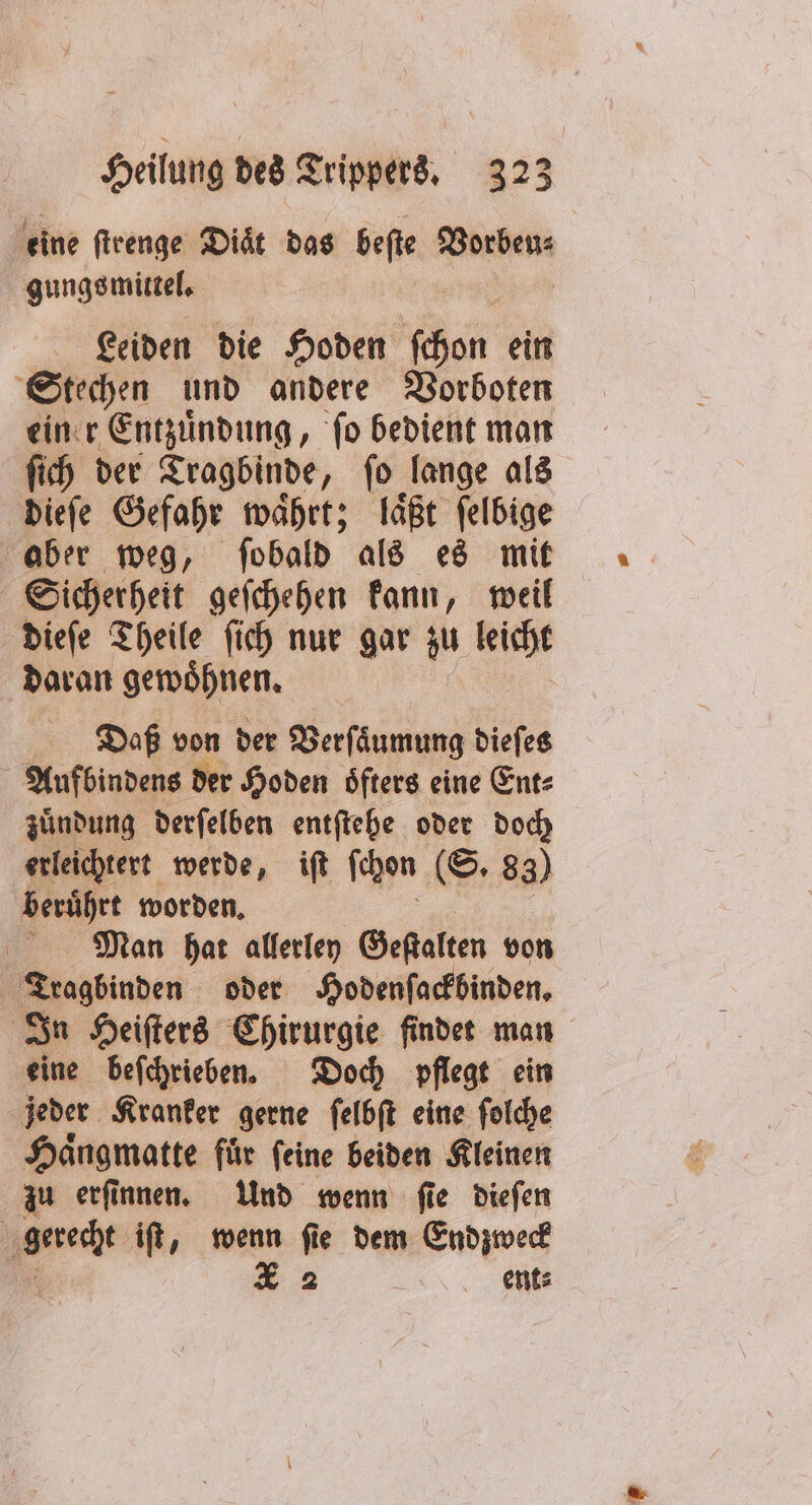 eine ſtrenge Diaͤt das beſte Vorbeu⸗ gungs mittel. Leiden die Hoden chen ein Stechen und andere Vorboten einer Entzuͤndung, fo bedient man ſich der Tragbinde, ſo lange als dieſe Gefahr waͤhrt; laͤßt ſelbige aber weg, ſobald als es mit Sicherheit geſchehen kann, weil dieſe Theile ſich nur gar zu leicht daran gewöhnen, Daß von der Verſaͤumung dieſes Aufbindens der Hoden oͤfters eine Ent⸗ zuͤndung derſelben entſtehe oder doch erleichtert werde, iſt ſchon (S. 83) beruͤhrt worden. Man hat allerley Geſtalten von Tragbinden oder Hodenſackbinden. In Heiſters Chirurgie findet man eine beſchrieben. Doch pflegt ein jeder Kranker gerne ſelbſt eine ſolche Haͤngmatte fuͤr ſeine beiden Kleinen zu erſinnen. Und wenn ſie dieſen recht iſt, wenn ſie dem Endzweck 5 X 2 ent⸗