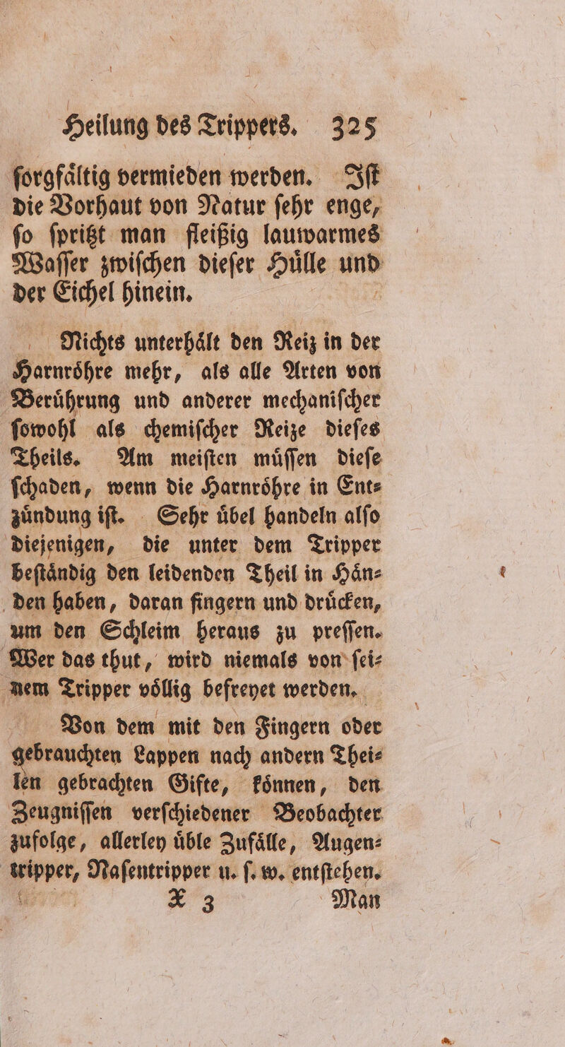 ſorgfaͤltig vermieden werden. Iſt die Vorhaut von Natur ſehr enge, ſo ſpritzt man fleißig lauwarmes Waſſer zwiſchen dieſer Hulle und der Eichel hinein. Nichts unterhält den Reiz in der Harnroͤhre mehr, als alle Arten von Beruͤhrung und anderer mechaniſcher ſowohl als chemiſcher Reize dieſes Theils. Am meiſten muͤſſen dieſe ſchaden, wenn die Harnroͤhre in Ent⸗ zuͤndung iſt. Sehr übel handeln alfo diejenigen, die unter dem Tripper beftändig den leidenden Theil in Haͤn⸗ den haben, daran fingern und druͤcken, um den Schleim heraus zu preſſen. Wer das thut, wird niemals von ſei⸗ nem Tripper völlig befreyet werden. Von dem mit den Fingern oder gebrauchten Lappen nach andern Thei⸗ len gebrachten Gifte, koͤnnen, den Zeugniſſen verſchiedener Beobachter zufolge, allerley üble Zufälle, Augen: tripper, Naſentripper u. ſ. w. entſtehen. e 3 Man