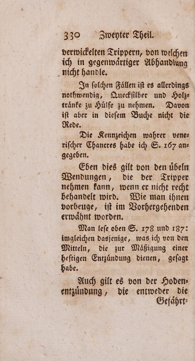 verwickelten Trippern, von welchen ich in gegenwaͤrtiger Abhandlung nicht handle. | Sa folchen Fällen ift es allerdings nothwendig, Queckſilber und Holz⸗ traͤnke zu Huͤlfe zu nehmen. Davon iſt aber in dieſem Buche nicht die Rede. Die Kennzeichen wahrer vene⸗ riſcher Chaneres habe ich S. 167 an⸗ gegeben. BR: 5 Eben dies gilt von den uͤbeln Wendungen, die der Tripper nehmen kann, wenn er nicht recht behandelt wird. Wie man ihnen vorbeuge, iſt im Vorhergehenden erwaͤhnt worden. | Man leſe oben S. 178 und 187: imgleichen dasjenige, was ich von den Mitteln, die zur Maͤßigung einer heftigen Entzuͤndung dienen, geſagt habe. a Auch gilt es von der Hoden⸗ entzuͤndung, die entweder die Gefährt: