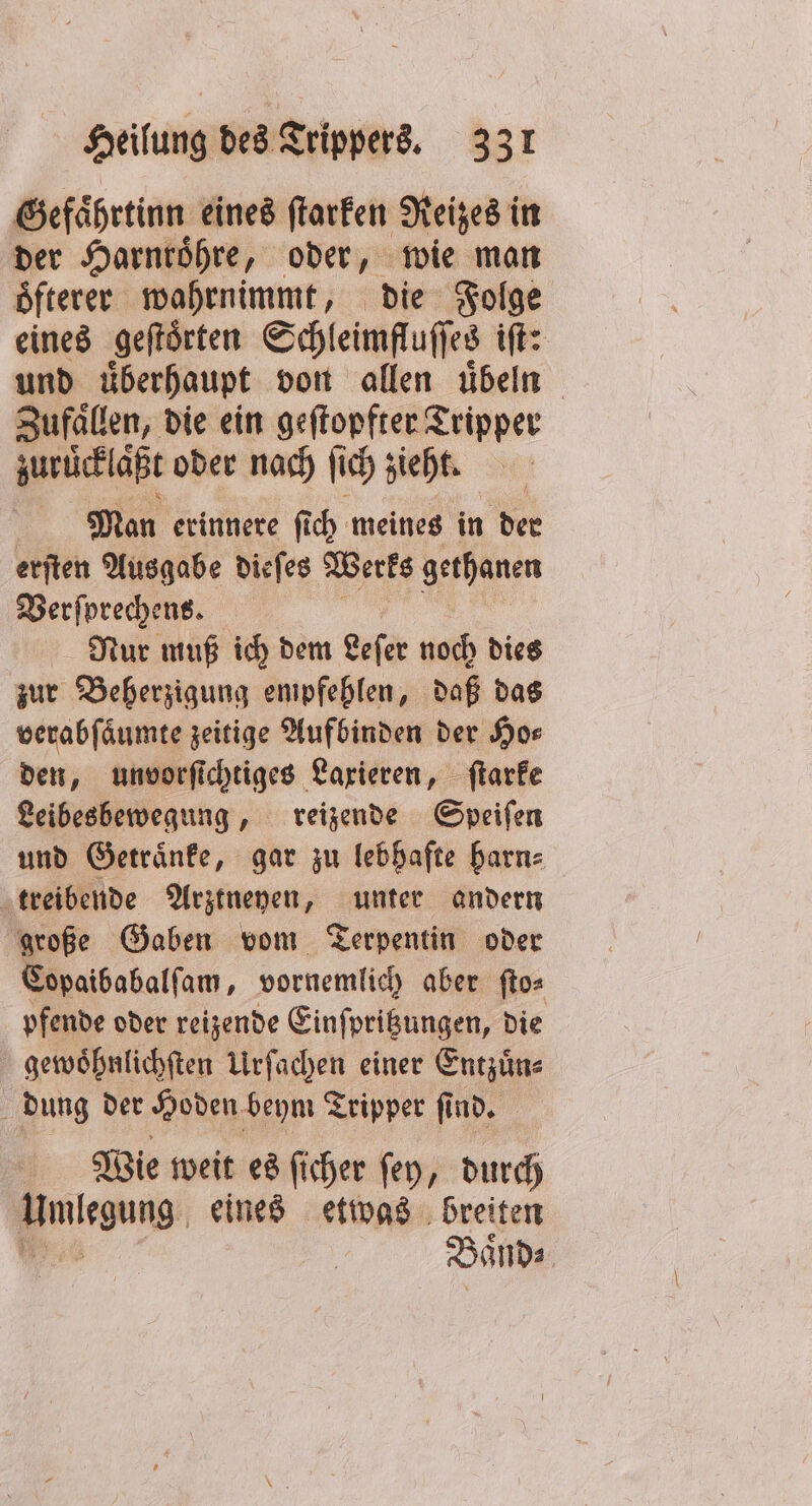 Gefaͤhrtinn eines ſtarken Reizes in der Harnroͤhre, oder, wie man oͤfterer wahrnimmt, die Folge eines geſtoͤrten Schleimfluſſes ift: und überhaupt von allen übeln Zufaͤllen, die ein geſtopfter Tripper zuruͤcklaͤßt oder nach ii) sieht, Man erinnere fich meines in der erſten Ausgabe dieſes Werks gethanen Verſprechens. Nur muß ich dem Leſer noch dies zur Beherzigung empfehlen, daß das verabſaͤumte zeitige Aufbinden der Ho⸗ den, unvorſichtiges Laxieren, ſtarke Leibesbewegung, reizende Speiſen und Getraͤnke, gar zu lebhafte harn⸗ treibende Arztneyen, unter andern große Gaben vom Terpentin oder Copaibabalſam, vornemlich aber ſto⸗ pfende oder reizende Einſpritzungen, die gewoͤhnlichſten Urſachen einer Entzuͤn⸗ dung der Hoden beym Tripper ſind. Wie weit es ſicher ſey, durch Hmlegung: eines etwas breiten Baͤnd⸗
