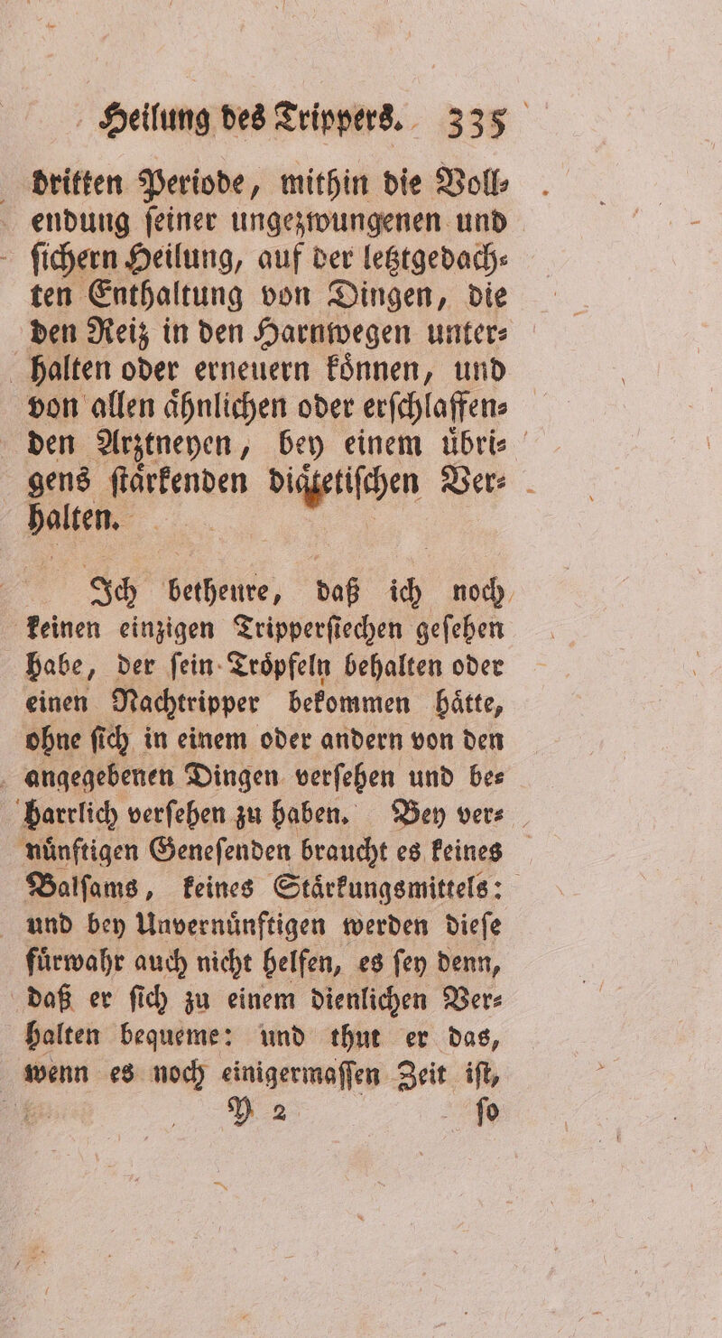 dritten Periode, mithin die Voll⸗ endung ſeiner ungezwungenen und ſichern Heilung, auf der letztgedach⸗ ten Enthaltung von Dingen, die den Reiz in den Harnwegen unter⸗ halten oder erneuern koͤnnen, und von allen aͤhnlichen oder erſchlaffen⸗ den Arztneyen, bey einem uͤbri⸗ gens ſtaͤrkenden e Ver⸗ haltern Ich Melee, daß ih noch keinen einzigen Tripperſiechen geſehen babe „der ſein Troͤpfeln behalten oder einen Nachtripper bekommen haͤtte, ohne ſich in einem oder andern von den angegebenen Dingen verſehen und be⸗ barrlich verſehen zu haben. Bey ver⸗ nuͤnftigen Geneſenden braucht es keines Balſams, keines Staͤrkungsmittels: und bey Unvernünftigen werden dieſe fuͤrwahr auch nicht belfen, es ſey denn, daß er ſich zu einem dienlichen Ver⸗ halten bequeme: und thut er das, wenn es noch einigermaſſen Zelt ift, Y 2 ſo