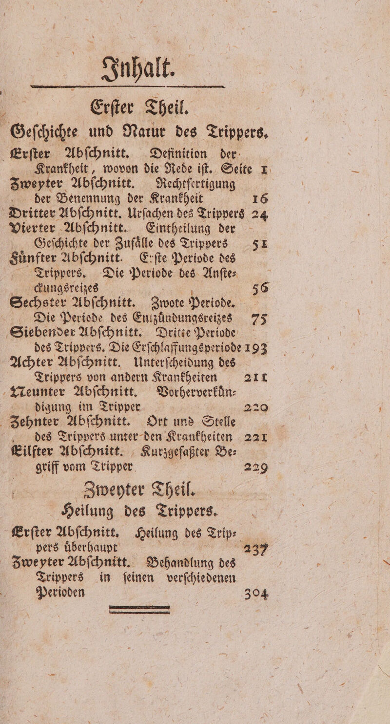 Inhalt. 5 Erſter Theil. Geſchichte und Narur des Trippers. Erſter Abſchnitt. Definition der Krankheit, wovon die Rede iſt. Seite L Zweyter Abſchnitt. Rechtfertigung der Benennung der Krankheit 16 Dritter Abſchnitt. Urſachen des Trippers 24 Vierter Abſchnitt. Eintheilung der Geſchichte der Zufaͤlle des Trippers 51 Sünfter Abſchnitt. Erſte Periode des Trippers. Die Periode des Anſte⸗ 8 Cckungsreizes 1 56 Sechster Abſchnitt. Zwote Periode. Die Periode des Entzuündungsreizes 75 Siebender Abſchnitt. Dritte Periode des Trippers. Die Erſchlaffungsperiode 193 Achter Abſchnitt. Unterſcheidung des Trippers von andern Krankheiten 211 TLeunter Abſchnitt. Vorherverkuͤn⸗ digung im Tripper 220 Zehnter Abſchnitt. Ort und Stelle des Trippers unter den Krankheiten 221 Eilfter Abſchnitt. Kurzgeſaßter Ber griff vom Tripper 229 Zweyter Theil. Heilung des Trippers. Erſter Abſchnitt. Heilung des Trip⸗ pers überhaupt 1 1 39 Zweyter Abſchnitt. Behandlung des Trippers in ſeinen verſchiedenen Perioden 304 —