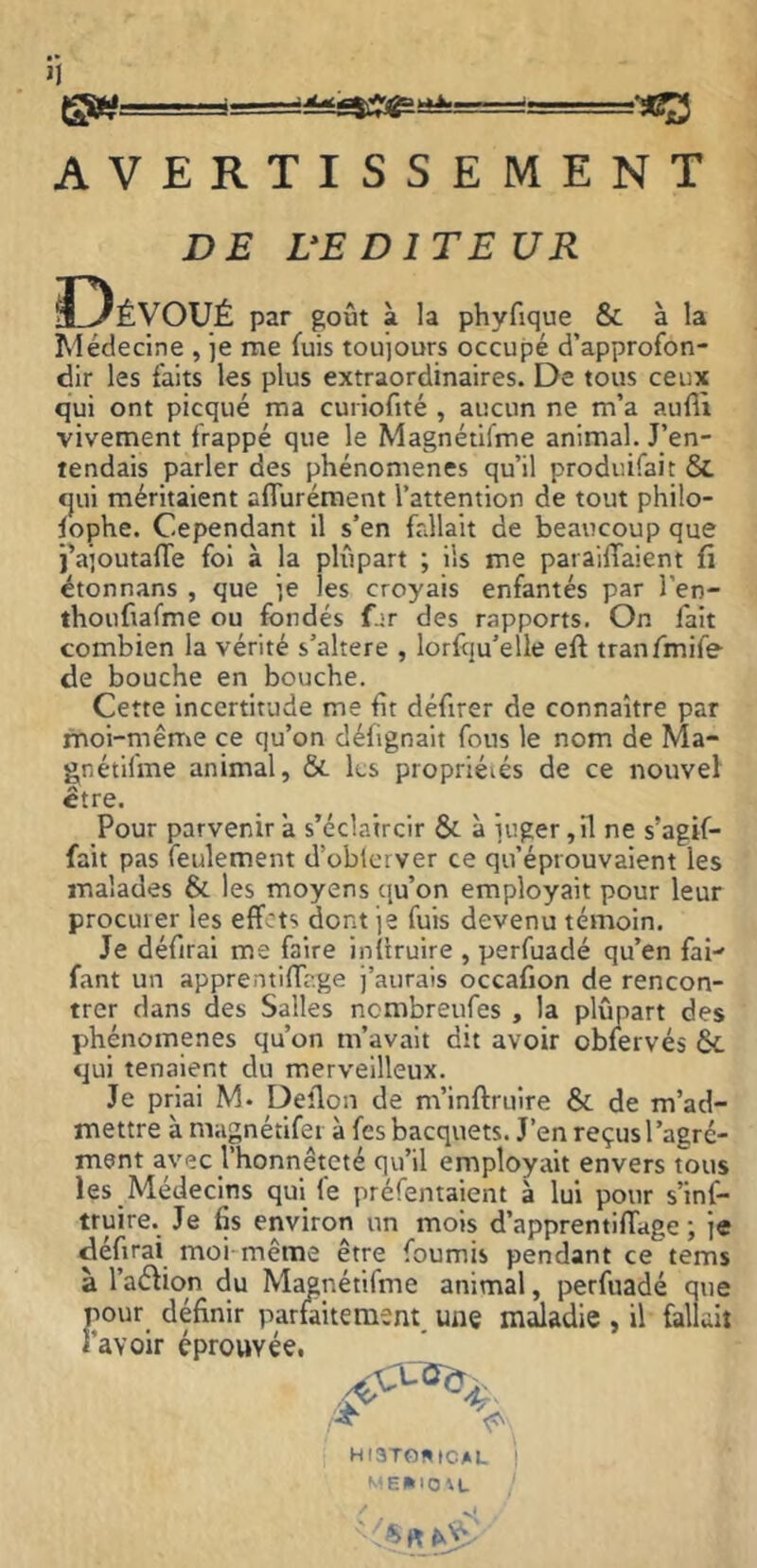 AVERTISSEMENT DE UE DITE UR par goût à la phyfique & à la Médecine , je me fuis toujours occupé d’approfon- dir les faits les plus extraordinaires. De tous ceux qui ont picqué ma curiofité , aucun ne m’a aufil vivement frappé que le Magnétifme animal. J’en- tendais parler des phénomènes qu’il produirait &. qui méritaient aflurément l’attention de tout philo- fophe. Cependant il s’en fallait de beaucoup que ÎVioutafTe fol à la plupart ; iis me paraiffaient fi étonnans , que je les croyais enfantés par l’en- thoufiafme ou fondés f.;r des rapports. On fait combien la vérité s’altere , lorfju’elle eft tranfmife de bouche en bouche. Cette incertitude me fît défirer de connaître par moi-même ce qu’on défignalt fous le nom de Ma- gnétifme animal, & les propriéiés de ce nouvel être. Pour parvenir a s’éclaircir & à îuger ,11 ne s’agif- fait pas feulement d’oblcrver ce qu’éprouvaient les malades & les moyens qu’on employait pour leur procurer les effets dont je fuis devenu témoin. Je défiral me faire inüruire , perfuadé qu’en fai fant un apprentiffage i’aurais occafion de rencon- trer dans des Salles nembreufes , la plûpart des phénomènes qu’on m’avait dit avoir obfervés & qui tenaient du merveilleux. Je priai M. Deîlon de m’inftruire & de m’ad- mettre à magnétlfei à fcsbacquets. J’en reçus l’agré- ment avec l’honnêteté qu’il employait envers tous les Médecins qui fe préfentaient à lui pour s’inf- truire. Je fis environ un mois d’apprentifîage ; je défirai moi même être fournis pendant ce tems à l’aélion du Magnétifme animal, perfuadé que pour définir parfaitement, une maladie , il fallait l’avoir éprouvée. HI3T0WICAL I