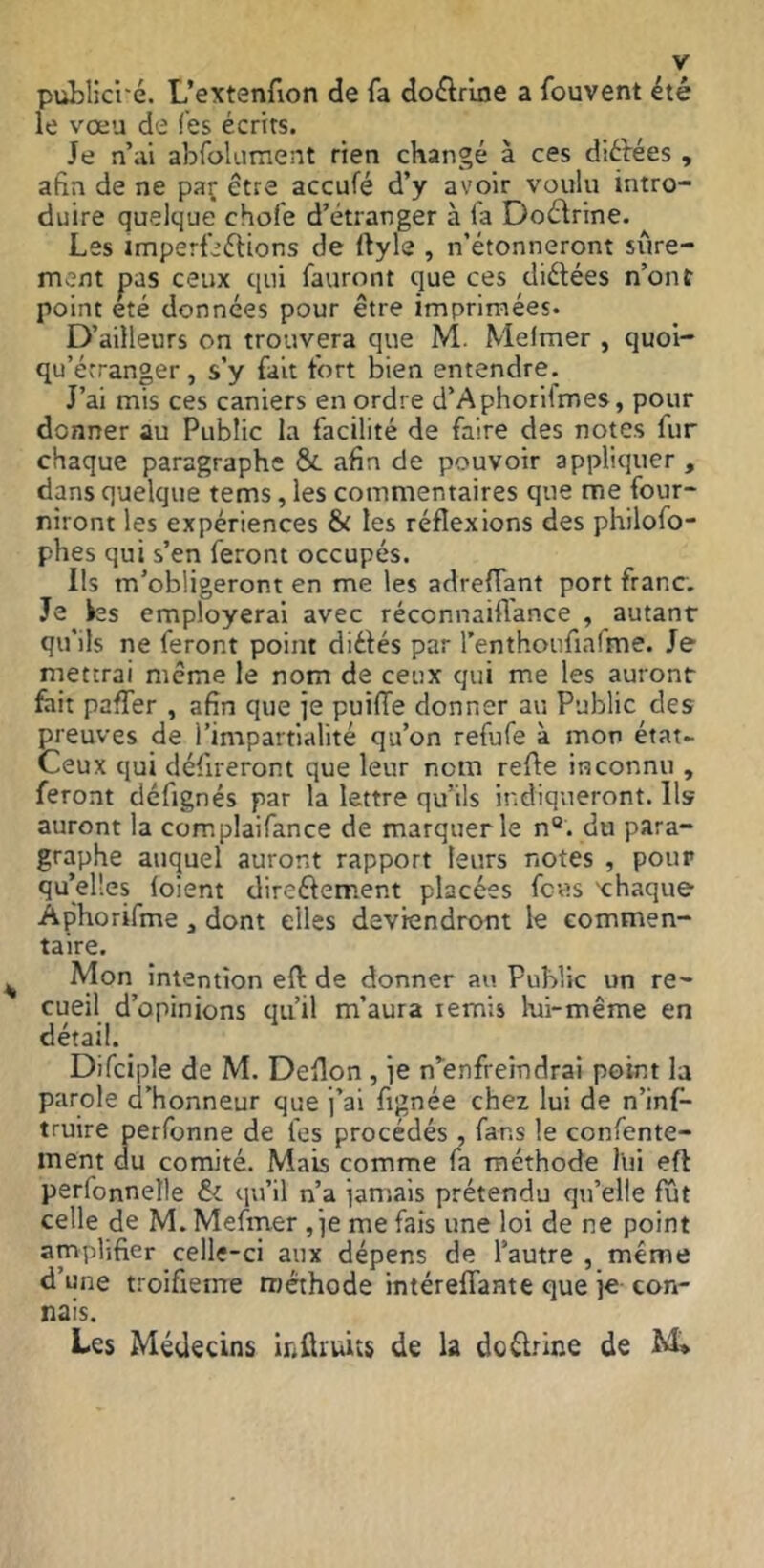 publici'é. L’extenfion de fa doctrine a fouvent été le vœu de (es écrits. Je n’ai abfolument rien changé à ces diéfées , afin de ne paç être accufé d’y avoir voulu intro- duire quelque chofe d’étranger à fa Doélrine. Les imperfeélions de ftyle , n’étonneront sûre- ment pas ceux qui fauront que ces diélées n’ont point été données pour être imprimées. D’ailleurs on trouvera que M. Mefmer , quoi- qu’érranger, s’y fait fort bien entendre. J’ai mis ces caniers en ordre d’Aphorilmes, pour donner au PuWic la facilité de faire des notes fur chaque paragraphe &. afin de pouvoir appliquer , dans quelque tems, les commentaires que me four- niront les expériences & les réflexions des philofo- phes qui s’en feront occupés. Ils m’obligeront en me les adreflant port franc. Je ks employerai avec réconnaiflance , autant qu’ils ne feront point diélés par l’enthoufialme. Je mettrai même le nom de ceux qui me les auront fait paffer , afin que je puifTe donner au Public des preuves de l’impartialité qu’on refufe à mon état- Ceux qui défireront que leur nom refle inconnu , feront défignés par la lettre qu’ils indiqueront. Ils auront la com.plaifance de marquer le n“. du para- graphe auquel auront rapport leurs notes , pour qu’elles (oient direélerr.ent placées fcvis 'chaque Àphorifme, dont elles deviendront le commen- taire. ^ Mon intention eft de donner au Public un re- cueil d’opinions qu’il m’aura ternis lui-même en détail. Difciple de M. Deflon , ie n’enfreindrai point la parole d’honneur que j’ai fignée chez lui de n’inf- truire perfonne de fcs procédés , fans le confente- ment du comité. Mais comme (a méthode llii eft per(bnnelle &L qu’il n’a iamais prétendu qu’elle (ut celle de M.Mefmer ,ie me fais une loi de ne point amplifier celle-ci aux dépens de l’autre , même d’une troifieme méthode intéreflante que je con- nais. Les Médecins inûruits de la doélrine de M»