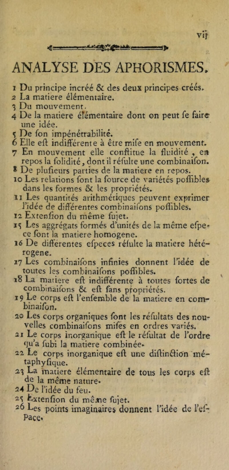 vir ANALYSE DES APHORISMES. 1 Du principe incréé & des deux principes créés. 2 La matière élémentaire. 3 Du mouvement. 4 De la matière élémentaire dont on peut fe faire une idée. 3 De fon impénétrabilité. 6 Elle eft indifférente à être mife en mouvement. 7 En mouvement elle conftitue la fluidité , en repos la folidité, dont il réfulte une combinaifon. * De plufieurs parties de la matière en repos. 10 Les relations font la fource de variétés poflibles dans les formes & les propriétés. 11 Les quantités arithmétiques peuvent exprimer l’idée de différentes combinaifons poflibles. 12 Extenfion du même fuiet. 15 Les aggrégats formés d’unités de la même efpe» ce font la matière homogène. 16 De diftérentes efpeces réfulte la matière hété- rogène. ï7 Les combinaifons infinies donnent l’idée de toutes les combinaifons poflibles. 18 La matière eft indifférente à toutes fortes de combinaifons &. eft fans pfopriérés. 19 Le corps eft l’enfemble de la matière en com- binaifon. 20 Les corps organiques font les réfultats des nou- velles combinaifons mifes en ordres variés. ai Le corps inorganique eft le réfultat de l’ordre qu’a fuba la matière combinée* 22 Le corps inorganique eft une diftinéflon mé- taphyfique. 23 La matière élémentaire de tous les corps eft de la même nature* 24 De l’idée du feu. 2'? Extenfion du mê.tie fujet. 26 Les points imaginaires donnent l’idée de l’ef- Pace*