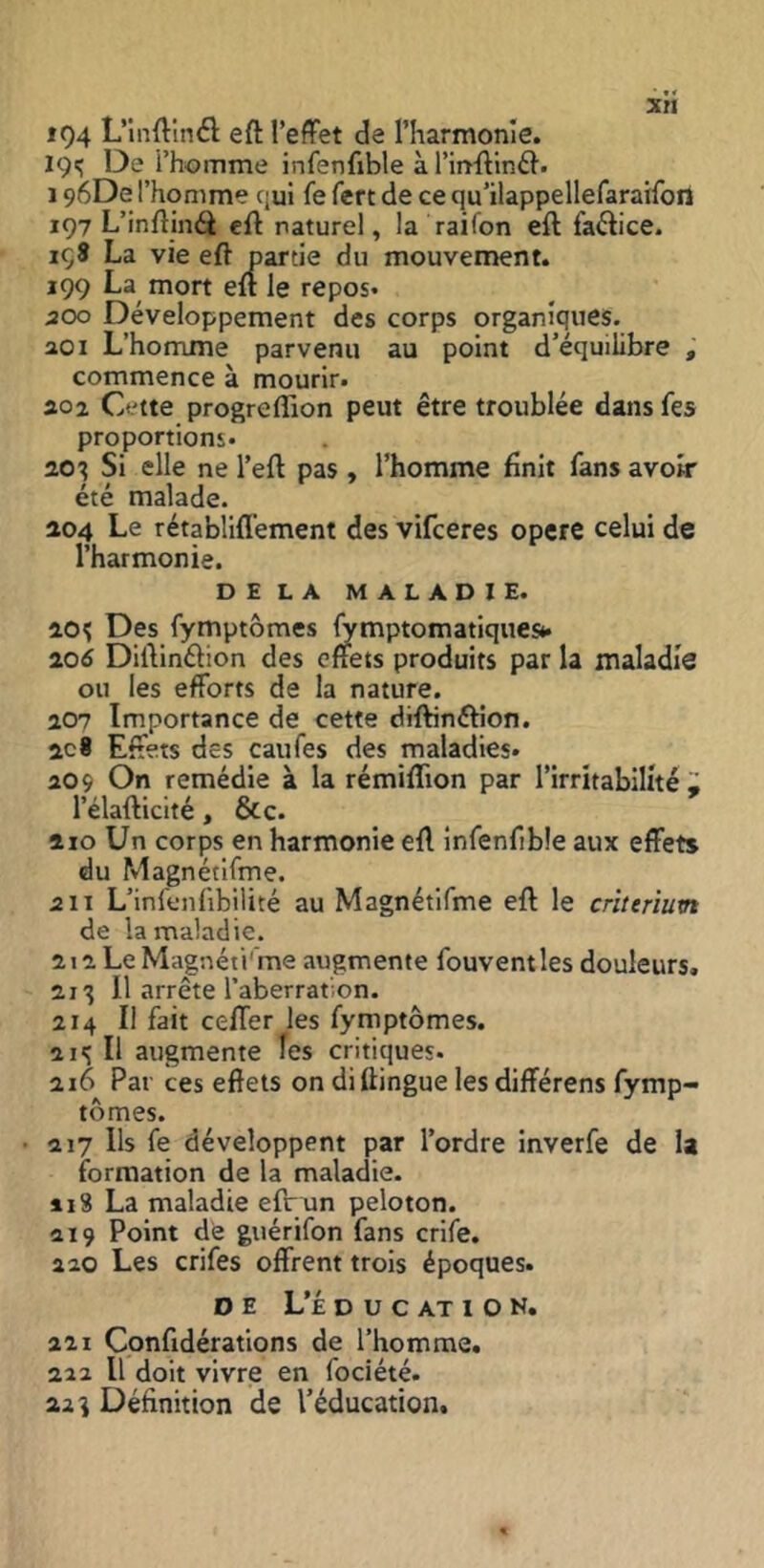 if)4 L’inftînél eft l’efFet de riiarmonle. 19^ De i’homme infenfible à l’inflirift. 196De l’homme qui fe fert de ce qu’ilappellefaraifoiî 197 L’inftinéi eft naturel, la raifon eft faftice. içS La vie eft partie du mouvement. 199 La mort eft le repos* 500 Développement des corps organiques. 201 L’homme parvenu au point d’équilibre , commence à mourir. 202 Cette progreflion peut être troublée dans fes proportions* 20^ Si elle ne l’eft pas , l’homme finit fans avoir été malade. 204 Le rétabliffement des vifceres opéré celui de l’harmonie. DELA MALADIE. 20^ Des fymptômes lymptomatiquesé. 206 Diftinélion des effets produits par la maladie ou les efforts de la nature. 207 Importance de cette diftinftion. 2c8 Effets des caufes des maladies* 209 On remédie à la rémiflion par l’irritabilité Z l’élafticité, &c. 210 Un corps en harmonie eft infenfible aux effets du Magnétlfme. 511 L’infenfibilité au Magnétlfme eft le critérium de la maladie. 2i2LeMagnéti'me augmente fouventles douleurs. 21^ 11 arrête l’aberration. 214 II fait ceffer les fymptômes. 21'; Il augmente les critiques. 216 Par ces effets on di flingue les différens fymp- tômes. 217 Ils fe développent par l’ordre inverfe de la formation de la maladie- 113 La maladie efr un peloton. 219 Point de guérifon fans crife. 220 Les crifes offrent trois époques. D E L’É D U C AT I O N. 221 Confidérations de l’homme. 222 II doit vivre en fociété. 22 î Définition de l’éducation.