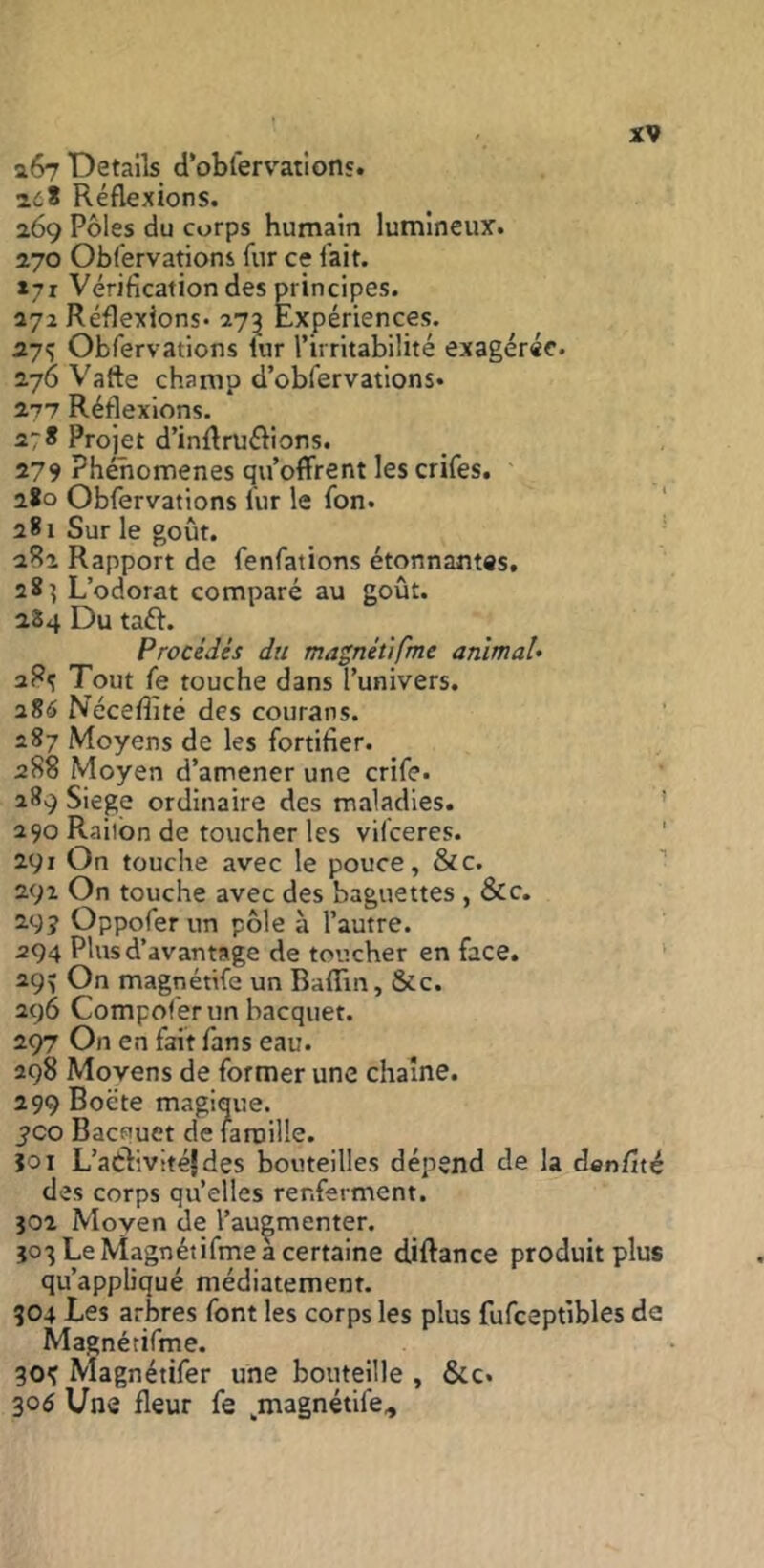 aô? Details d’oblervations. adS Réflexions. 269 Pôles du corps humain lumineux. 270 Obfervations fur ce fait. »7r Vérification des p^rincipes. 272 Réflexions- 273 Expériences. 27^ Obfervations iur l’irritabilité exagérée. 276 Varte champ d’obfervations. 277 Réflexions. 278 Projet d’inflruélions. 279 Phénomènes qu’offrent les crifes. 2*0 Obfervations fur le fon. ‘ 281 Sur le goût. ■ aRa Rapport de fenfations étonnantvs, 28^ L’odorat comparé au goût. 284 Du taft. Procédés du ma^nétifme animal» Tout fe touche dans l’univers. 2S6 Nécefiité des courans. 287 Moyens de les fortifier. 288 Moyen d’amener une crife. 289 Siégé ordinaire des maladies. ' 290 Raitbn de toucher les vilceres. ' 291 On touche avec le pouce, &c. ’’ 292 On touche avec des baguettes , &c. 29 J Oppofer un pôle à l’autre. 294 Plus d’avantage de toucher en face. ' 29^ On magnétife un Baffin, &c. 296 Compoférun bacquet. 297 On en fait fans eau. 298 Moyens de former une chaîne. 299 Boëte magique, yco Bacquet de famille. îoi L’atiivitéjdes bouteilles dépend de la danfité des corps qu’elles renferment. Î02 Moyen de l’augmenter. Î03 Le Magnéiifmea certaine diftance produit plus qu’appliqué médiatement. 904 Les arbres font les corps les plus fufceptibles de Magnétifme. 30^ Magnétifer une bouteille , &c. 30^ Une fleur fe ^magnétife^