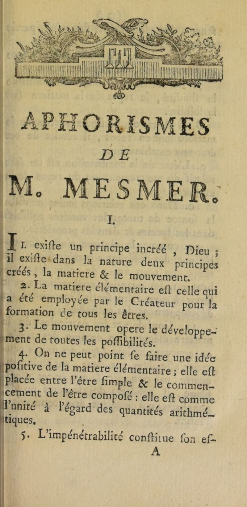 D E M. MESMER; / I. 11 exifte un principe inerte , Dieu • il exifte dans^ h nature deux principes créés, la matière & le mouvement. La matière éle'menraiie eft celle qui i a tte employée par le Créateur pour la lormation de tous les êtres. 3. Le mouvement opéré le de'veloppe- ' ment de toutes les polTibilites. 4. On ne peut point fe faire une idee pofitive de la matière éle'mentaire ; elle efl placée entre l’étre fimple & le commen- jcement de l’etre compofé : elle eft comme Il unité a 1 egard des quantités arithmé- 'tiques. 5. L’impénétrabilité conftitue fon ef- A