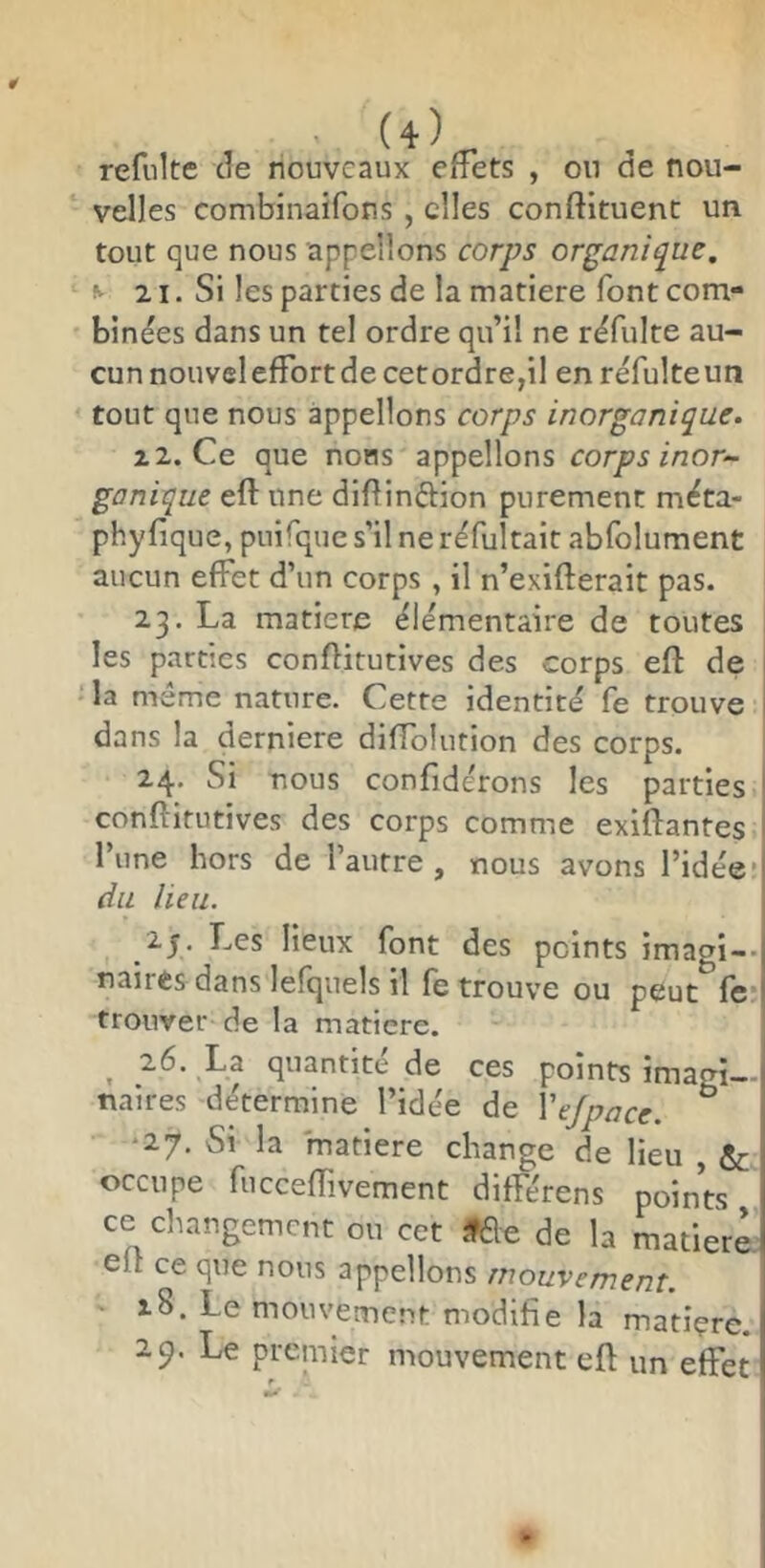 refulte de nouveaux effets , on de nou- velles combinaifons , elles conftituent un tout que nous appelions corps organique. ^ 21. Si les parties de la matière font com- binées dans un tel ordre qu’il ne rdfulte au- cun nouvel effort de cetordre,il en réfulteun tout que nous appelions corps inorganique. z2.Ce que nons appelions corps inor- ganique eft une diftindion purement méta- phyfique, puifque s’il ne réfultait abfolument aucun effet d’un corps, il n’exifterait pas. 23. La matière élémentaire de toutes les parties conflitutives des corps eft de la même nature. Cette identité fe trouve dans la derniere diftblution des corps. 24. Si nous confidérons les parties conftifutives des corps comme exiftantes l’une hors de l’autre , nous avons l’idée* du heu. 2y. Les lieux font des peints imagi-* naires dans lefquels il fe trouve ou peut fc* trouver de la matière. ^ 26. La quantité de ces points imagi- naires détermine l’idée de Vejpace. ° *27. Si la matière change de lieu , & occupe fucceftivement différons points ce changement ou cet if6e de la matière eft ce que nous appelions mouvement. ■ 18. Le mouvement modifie la matiçre. 29. Le premier mouvement eft un effet