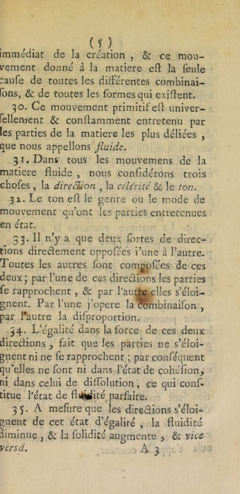 immédiat de la création , & ce mou- v^ement donné à la matière eft la feule :aure de toutes les différentes combinai- fbns, & de toutes les formes qui exiftent. 90. Ce mouvement primitif eft univer- fellenient & conflamment entretenu par les parties de la matière les plus déliées , que nous appelions fluide. 51. Dans tous les mouvemens de la matière fluide , nous confidérons trois chofes , la direcUon , la cücrité & le ton. 91. Le ton eft le genre ou le mode de mouvement qu’ont les parties entretenues en état. 33. Il n’y a que deux fortes de direc- tions directement oppofées i’une à l’autre. Toutes les autres font comgpfées de ces deux * par l’une de ces directions les parties fe rapprochent , & par l’aut^re^plles s’éloi- gnent. Par l’une j’opere la ’^mbinaifon , par l’autre la difproportion. 34. L’égalité dans la force de ces deux directions ^ fait que les parties ne s’éloi- gnent ni ne fe rapprochent ; par conféquent qu’elles ne font ni dans l’état de cohéfion, ni dans celui de diftblution, ce qui conf- titue l’état de fli«iiiré^ parfaite. 35. A mefureque les direétions s’éloi- gnent de cet état d’égaliré , la fluidité diminue , & la folidicé augmente y &: vice versd. A 3