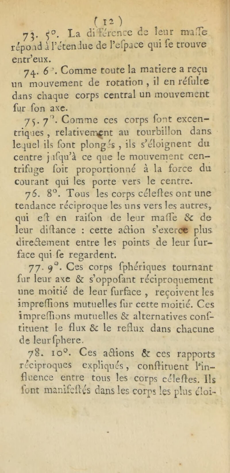 ( 1“ ) 7^. La di'L'rcncc de leur muiTe rcpo.id àl’eten-liie de l’efpjce qui fe trouve entr’eux. 7^. 6 Comme toute la matière a reçu un mouvement de rotation , il en réfulte dans chaque corps central un mouvement fur fon axe. 75. 7'’. Comme ces corps font excen- triques , relativerr^nt au tourbillon dans lequel ils font plongés , ils s’éloignent du centre j.ifqu’à ce que le mouvernent cen- trifuge foit proportionné à la force du courant qui les porte vers le centre. 76. 8^. Tous les corps célefles ont une tendance réciproque les uns vers les autres, qui el en raifon de leur maffe & de leur diflance : cette aélion s’exerce plus direélement entre les points de leur fur- face qui fe regardent. 77. Ces corps fphériques tournant fur leur axe & s’oppofant réciproquement une moitié de leur furface , reçoivent les impreflions mutuelles fur cette moitié. Ces împrefTions mutuelles & alternatives conf- tituent le flux & le reflux dans chacune de leurfphere. 78. 10*^. Ces aflions & ces rapports réciproques expliqués, confl-ituent l'in- fluence entre tous les corps célefles. Ils font manifeflés dans les corps les plus éloi>