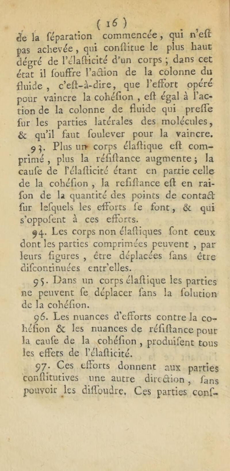 ( 1<5 ) de la réparation commencée , qui n’eft pas achevée, qui conftitue le plus haut dégré de rélafiicite d’un corps j dans cet état il fouffre l’adion de la colonne du fluide , c’eft-à-dire, que l’elFort opéré pour vaincre la cohéfion , eft égal à l’ac- tion de la colonne de fluide qui prefle fur les parties latérales des molécules, & qu’il faut foulever pour la vaincre. 9^. Plus uiT corps élaflîque eft com- primé , plus la réflftance augmente j la caufe de l’élafticité étant en partie celle de la cohéfion , la refiflance eft en rai- fon de la quantité des points de contaél: fur lefquels les efforts fe font, & qui s’oppofent à ces efforts. ^4. Les corps non élaftiques font ceux dont les parties comprimées peuvent , par leurs figures , être déplacées fans être difconfmuées entr’elles. ç 5. Dans un corps élaftique les parties ne peuvent fe déplacer fans la folution de la cohéfion. 96. Les nuances d’efforts contre la co- héfion & les nuances de réflftance pour la caufe de la cohéfion , produifent tous les effets de l’élafticité. 5)7. Ces efforts donnent aux parties conftitutives une autre diredion , fans pouvoir ^les difî'oudre. Ces parties conf-