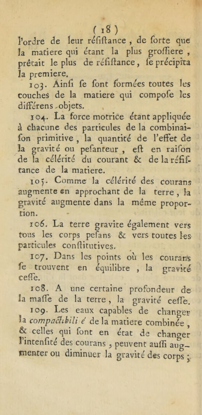 l’orJre de leur réfifbance , de forte que la matière qui étant la plus groffiere , prêtait le plus de réfiftance, fe précipita la première. 103. Ainfi fe font formées toutes les couches de la matière qui compofe les différens-objets. 104. La force motrice étant appliquée à chacune des particules de la combinai- fon primitive , la quantité de l’effet de la gravité ou pefanteur , eft en raifon de la célérité du courant & de la réfif- tance de la matière. 10 ). Comme la célérité des courans augmente en approchant de la terre , la gravité augmente dans la même propor- tion. ic6. La terre gravite également vers tous les corps pefans & vers toutes les particules conflitutives. 107. Dans les points oîi les couratïs fe trouvent en équilibre , la gravité cefTe. ic8. A une certaine profondeur de la maffe de la terre , la gravité ceffe, 109. Les eaux capables de changer la compaclibili é de la matière combinée , & celles^qui font en état de changer 1 intenfité des courans ^ peuvent aufli aug- menter ou diminuer la gravité des corps *.