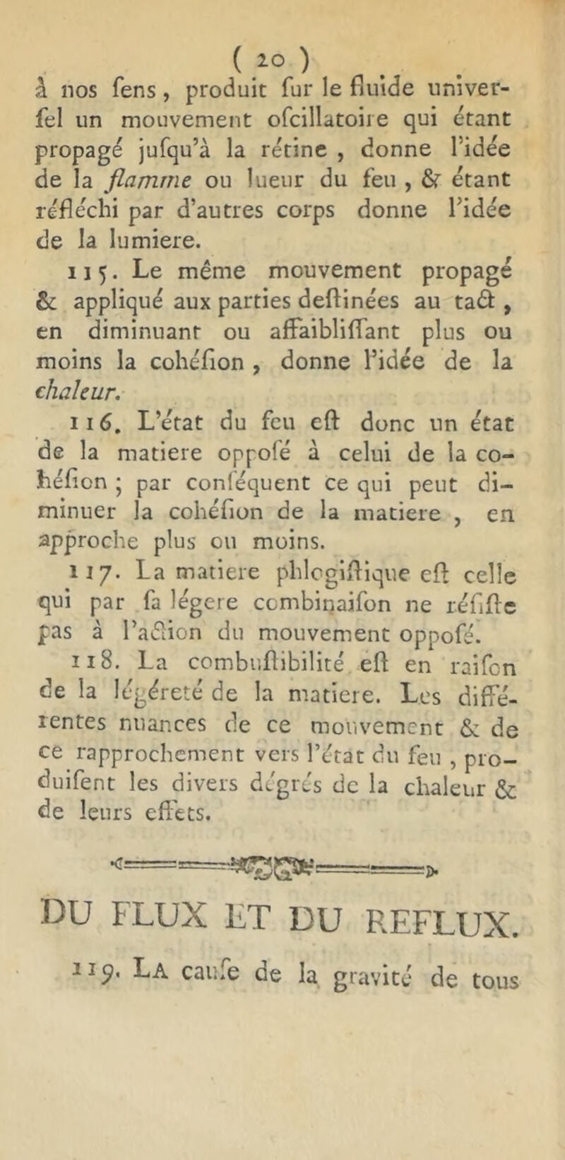 à nos fens, produit fur le fiulde univer- fel un mouvement ofcillatoire qui étant propagé jufqu’à la rétine , donne l’idée de la flamme ou lueur du feu , étant réfléchi par d’autres corps donne l’idée de la lumière. 115. Le même mouvement propagé &; appliqué aux parties deftinées au taâ , en diminuant ou afFaiblilfant plus ou moins la cohéfion , donne l’idée de la chaleur. 116. L’état du feu eft donc un état de la matière oppolé à celui de la co- héficn ; par conléquent ce qui peut di- minuer la cohéfion de la matière , en approche plus ou moins. 117. La matière phlcgiflique cft celle qui par fa légère ccmbiriaifon ne réfiflc pas à l’aéiion du mouvement oppofé. 118. La combuftibilité eft en raifen de la légéreté de la matière. Les diffé- rentes nuances de ce mouvement & de ce rapprochement vers l’état du feu , pro- duifent les divers degrés de la chaleur & de leurs effets. DU FLUX LT DU REFLUX. La caufe de la gravité de tous