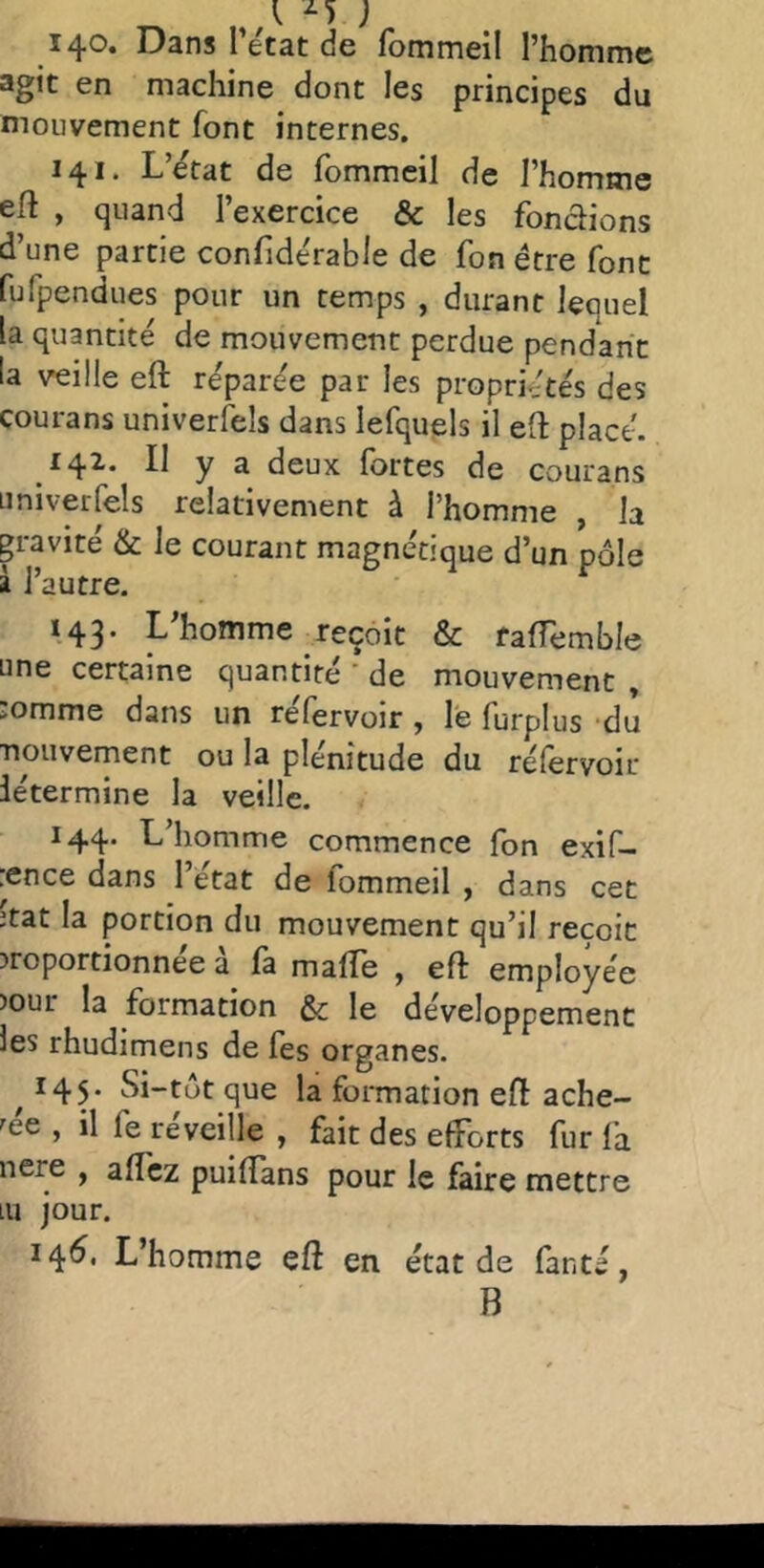 140. Dans l’état de fommeil l’homme agit en machine dont les principes du mouvement font internes, 141. L’état de fommeil de l’homme eft , quand l’exercice & les fondions d’une partie confidérable de fon être font fufpendues pour un temps , durant lequel la quantité de mouvement perdue pendant la veille eft réparée par les propriétés des courans univerfels dans lefquels il eft placé. 14^* Il y a deux fortes de courans Liniverfels relativement à l’homme , la gravité & le courant magnétique d’un pôle â l’autre. *43’ ^ homme reçoit & rafîemble une certaine quantité’de mouvement, :omme dans un réfervoir , le furplus -du Tiouvement ou la plénitude du réfervoir létermine la veille. 144. L’homme commence fon exif- :ence dans l’état de fommeil , dans cet itat la portion du mouvement qu’il reçoit proportionnée a fa maffe , eft employée pour la formation & le développement les rhudimens de fes organes. ^145. Si-tôt que la formation eft ache- tée , il fe réveille , fait des efforts fur fa nere , affcz puiftans pour le faire mettre lu jour. 14^* L homme eft en état de fanté, B