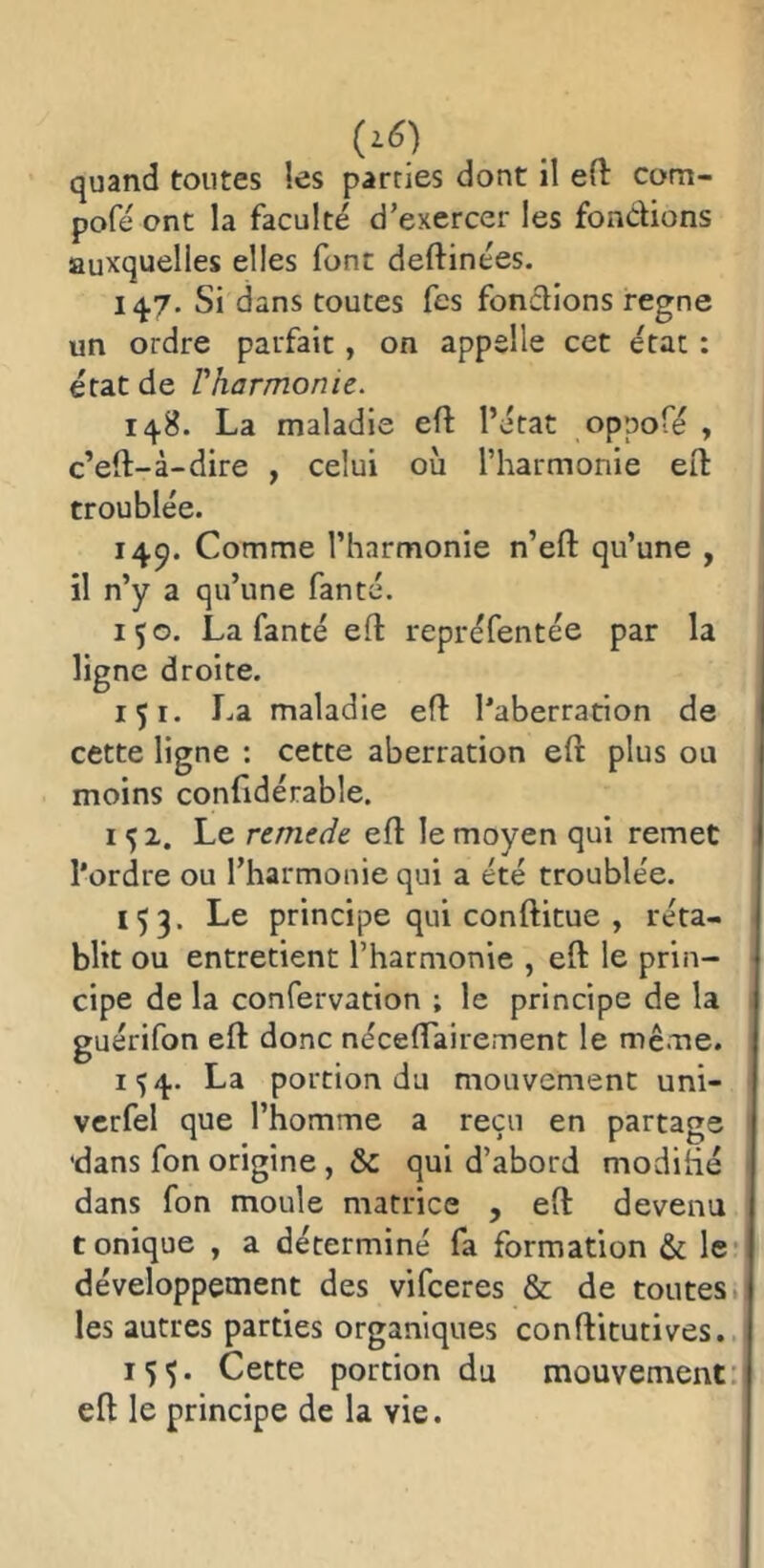 (z6) quand toutes les parties dont il eft com- pofé ont la faculté d’exercer les fondions auxquelles elles font deftinées. 147. Si dans toutes fes fondions régné un ordre parfait, on appelle cet état : état de Vharmonie. 148. La maladie eft l’état oppofé , c’eft-à-dire , celui où l’harmonie eft troublée. 14^. Comme l’harmonie n’eft qu’une , il n’y a qu’une fan té. 150. La fan té efl repréfentée par la ligne droite. içi. La maladie ed l’aberration de cette ligne : cette aberration eft plus ou moins confidérable. 152. Le remede eft le moyen qui remet l’ordre ou l’harmonie qui a été troublée. 153. Le principe qui conftitue , réta- blit ou entretient l’harmonie , eft le prin- cipe de la confervation ; le principe de la guérifon eft donc néceftairement le même. 154. La portion du mouvement uni- vcrfel que l’homme a reçu en partage 'dans fon origine, & qui d’abord modihé dans fon moule matrice , eft devenu tonique , a déterminé fa formation & le* développement des vifceres & de toutes; les autres parties organiques conftitutives.. 155. Cette portion du mouvement: eft le principe de la vie.