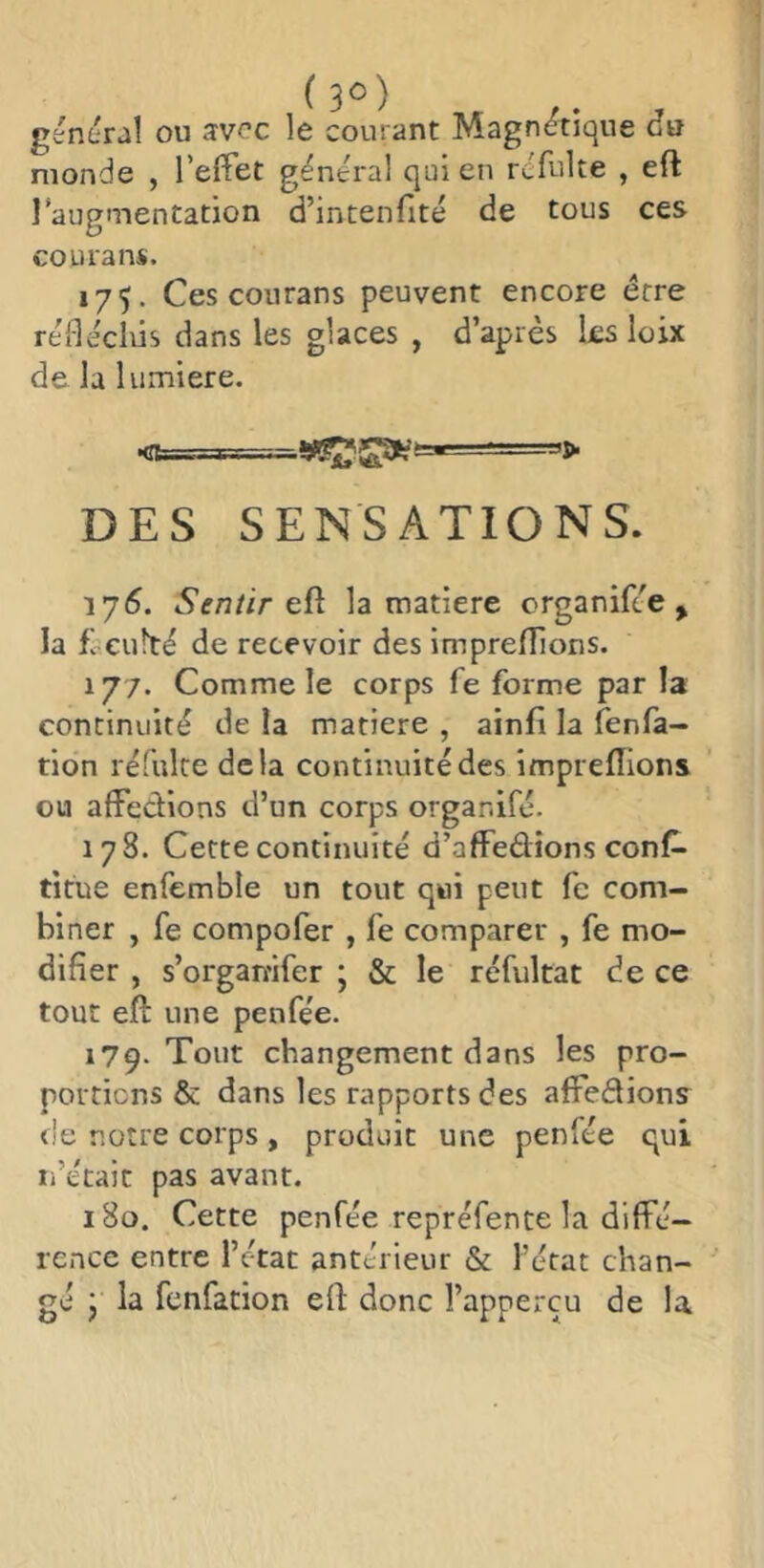 général ou svcc le courant Magnétique du monde , l’effet général qui en rcfulte , eft l’augmentation d’intenfité de tous ces courans. 175. Ces courans peuvent encore erre réidécliis dans les glaces , d’après ks loix de la lumière. DES SENSATIONS. 175. Sentir td la matière erganifée , la £ culte de recevoir des impreflions. 177. Comme le corps fe forme par la continuité de la matière , ainfi la fenla- tion réfuke delà continuité des impreflions ou affedions d’un corps organifé. 178. Cette continuité d’affedions cons- titue enfemble un tout qui peut fe com- biner , fe compofer , fe comparer , fe mo- difier , s’organ'ifer ; & le réfultat de ce tout efl: une penfée. 179. Tout changement dans les pro- portions & dans les rapports des affedions de notre corps, produit une penfée qui n’était pas avant. 180. Cette penfée repréfence la diffé- rence entre l’état antérieur & l’état chan- gé P la fenfation efl: donc î’apperçu de la