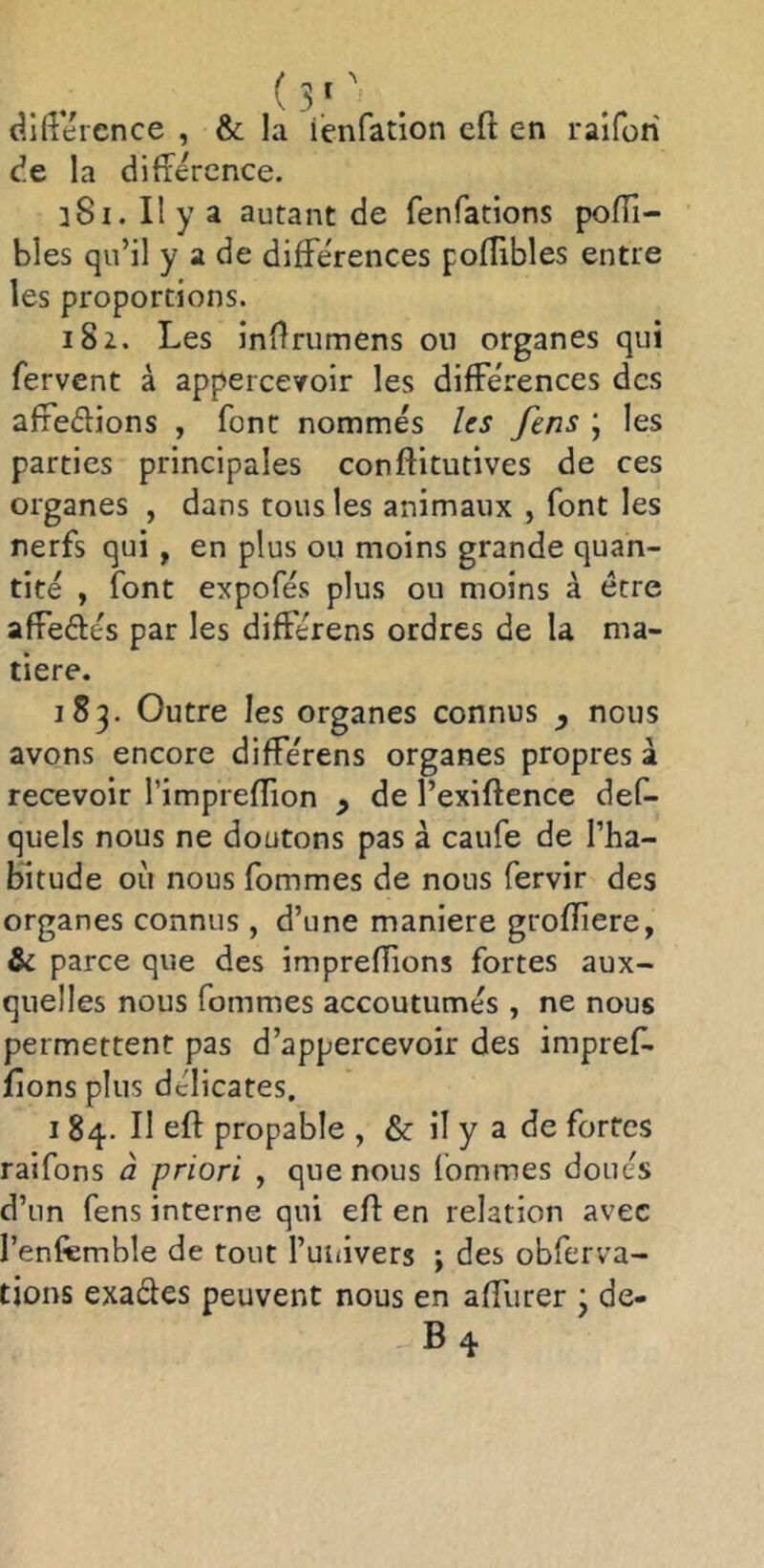 dllîeicnce , & la iènfation cft en raifori cîe la difierence. 181. Il y a autant de fenfations poïïi- bles qu’il y a de différences pofîibles entre les proportions. 182. Les inflrumens on organes qui fervent à appercevoir les différences des affeélions , font nommés Us fens ; les parties principales conftitutives de ces organes , dans tous les animaux , font les nerfs qui , en plus ou moins grande quan- tité , font expofés plus ou moins à être affeftés par les différons ordres de la ma- tière. 183. Outre les organes connus y nous avons encore différens organes propres à recevoir l’imprefïion y de l’exiftence des- quels nous ne doutons pas à caufe de l’ha- bitude où nous fommes de nous Servir des organes connus , d’une maniéré grofliere, & parce que des imprefTions fortes aux- quelles nous fommes accoutumés , ne nous permettent pas d’appercevoir des impref. fions plus délicates. I 84. Il eft propable , & il y a de fortes raifons à priori , que nous fommes doués d’un fens interne qui efl en relation avec l’enfemble de tout l’uiiivers ; des obferva- tions exades peuvent nous en affurer j de- B4