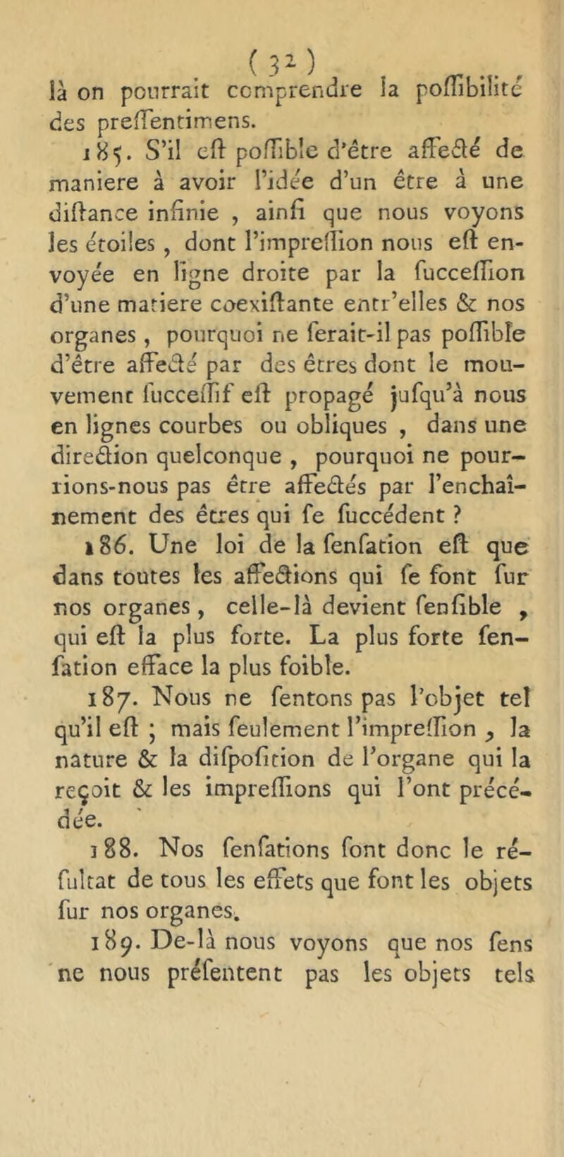 là on pourrait comprendre la pofTibilite des preffentimens. 185. S’il eft pofTible d’être affedê de maniéré à avoir l’idée d’un être à une didance infinie , ainfi que nous voyons les étoiles , dont l’imprellion nous eft en- voyée en ligne droite par la fucceflion d’une mariere coexiflante entr’elles & nos organes , pourquoi ne ferait-il pas pofTible d’être afFedé par des êtres dont le mou- vement luccefTif eft propagé jufqu’à nous en lignes courbes ou obliques , dans une diredion quelconque , pourquoi ne pour- rions-nous pas être afFedés par l’enchaî- nement des êtres qui fe fuccédent ? à 86. Une loi de la fenfation eft que dans toutes les afFedions qui fe font fur nos organes , celle-là devient fenftble , qui eft la plus forte. La plus forte fen- fation efface la plus foible. 187. Nous ne fentons pas l’objet tel qu’il eft • mais feulement l’imprefîion ^ la nature & la difpofition de l’organe qui la reçoit & les impreftions qui l’ont précé- dée. 188. Nos fenfations font donc le ré- fultat de tous les effets que font les objets fur nos organes. 189. De-là nous voyons que nos fens ne nous préfentent pas les objets tek