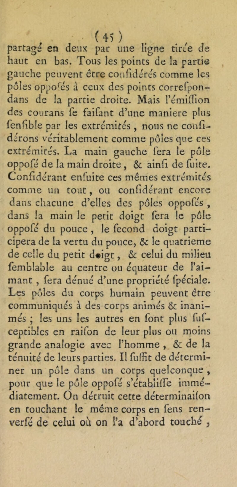 partage en deuK par une ligne tirce de haut en bas. Tous les points de la partie gauche peuvent être confidcrês comme les pôles oppohîs à ceux des points corrcfpon- dans de la partie droite. Mais l’émifTion des courans fe faifant d’une maniéré plus fenhble par les extrémités , nous ne confi- dérons véritablement comme pôles que ces extrémités. La main gauche fera le pôle oppofé de la main droite, & ainfi de fuite. Confidérant enfuite ces mêmes extrémités comme un tout, ou confidérant encore dans chacune d’elles des pôles oppofés , dans la main le petit doigt fera le pôle oppofé du pouce , le fécond doigt parti- cipera de la vertu du pouce, & le quatrième de celle du petit d#igt, & celui du milieu femblable au centre ou équateur de l’ai- mant , fera dénué d’une propriété fpéciale. Les pôles du corps humain peuvent être communiqués à des corps animés & inani- més ; les uns les autres en font plus fuf- ceptibles en raifon de leur plus ou moins grande analogie avec l’homme , & de la ténuité de leurs parties. Il fuffit de détermi- ner un pôle dans un corps quelconque , pour que le pôle oppofé s’établiffe immé- diatement. On détruit cette déterminailon en touchant le même corps en fens ren- verfé de celui où on l’a d’abord touché ,