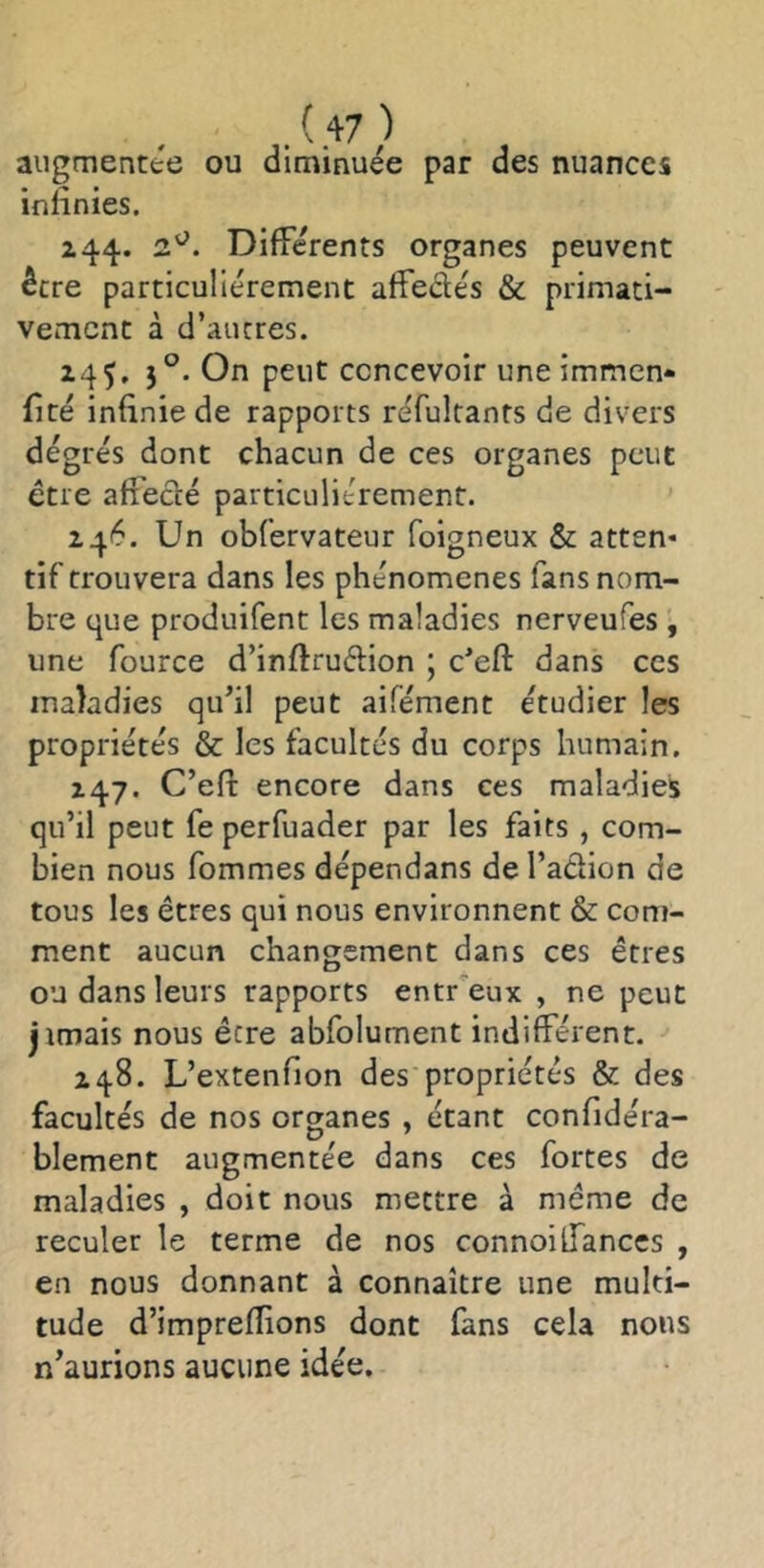 .'.+7) augmentée ou diminuée par des nuances infinies. Z44. Différents organes peuvent être particuliérement affectés & piimati- vemcnt à d’autres. 14^. 5°. On peut concevoir une immen* (ité infinie de rapports réfulranrs de divers dégrés dont chacun de ces organes peut être affecté particuliérement. 146. Un obfervateur foigneux & atten* tif trouvera dans les phénomènes fans nom- bre que produifent les maladies nerveufes , une fource d’inftruétion \ c’eft dans ces maladies qu’il peut aifément étudier les propriétés & les facultés du corps humain. 147. C’eft encore dans ces maladies qu’il peut fe perfuader par les faits , com- bien nous fommes dépendans de l’action de tous les êtres qui nous environnent & com- ment aucun changement dans ces êtres ou dans leurs rapports entr'eux , ne peut jimais nous être abfolument indifférent. Z 48. L’extenfion des propriétés & des facultés de nos organes , étant confidera- blement augmentée dans ces fortes de maladies , doit nous mettre à même de reculer le terme de nos connoiÜanccs , en nous donnant à connaître une multi- tude d’imprefîions dont fans cela nous n’aurions aucune idée.