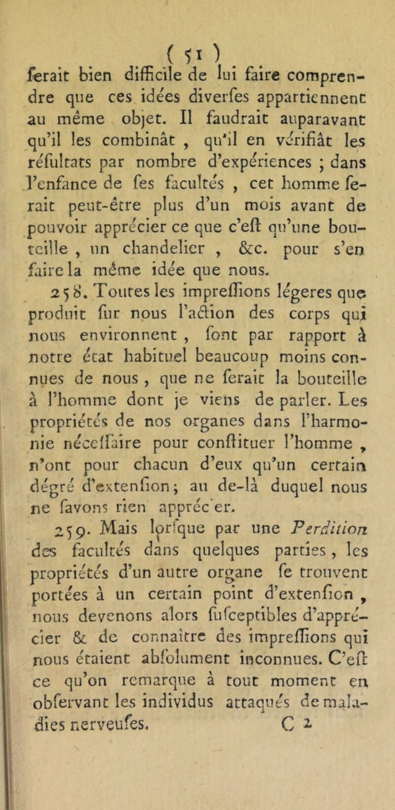 lierait bien difficile de lui faire compren- dre que ces idées diveiTes appartiennent au même objet. Il faudrait auparavant qu’il les combinât , qu'il en vérifiât les réfultats par nombre d’expériences ; dans l’cnfance de fes facultés , cet homme fe- rait peut-être plus d’un mois avant de pouvoir apprécier ce que c’eft qu’une bou- teille , un chandelier , &c. pour s’en faire la même idée que nous. 258. Toutes les impreffions légères que produit fur nous l’aélion des corps qui nous environnent , font par rapport à notre état habituel beaucoup moins con- nues de nous , que ne ferait la bouteille à l’homme dont je viens de parler. Les propriétés de nos organes dans l’harmo- nie nécelfaire pour confiituer l’homme , n’ont pour chacun d’eux qu’un certain degré d’extenfion; au de-là duquel nous ne favons rien appréc’er. 259. Mais Iprfque par une Perdition des facultés dans quelques parties, les propriétés d’un autre organe fe trouvent portées à un certain point d’extenfion , nous devenons alors fufceptibles d’appré- cier & de connaître des impreffions qui nous étaient abfolument inconnues. C’efl ce qu’on remarque à tout moment en obfervant les individus attaqués de mala- dies nerveufes. C 2-