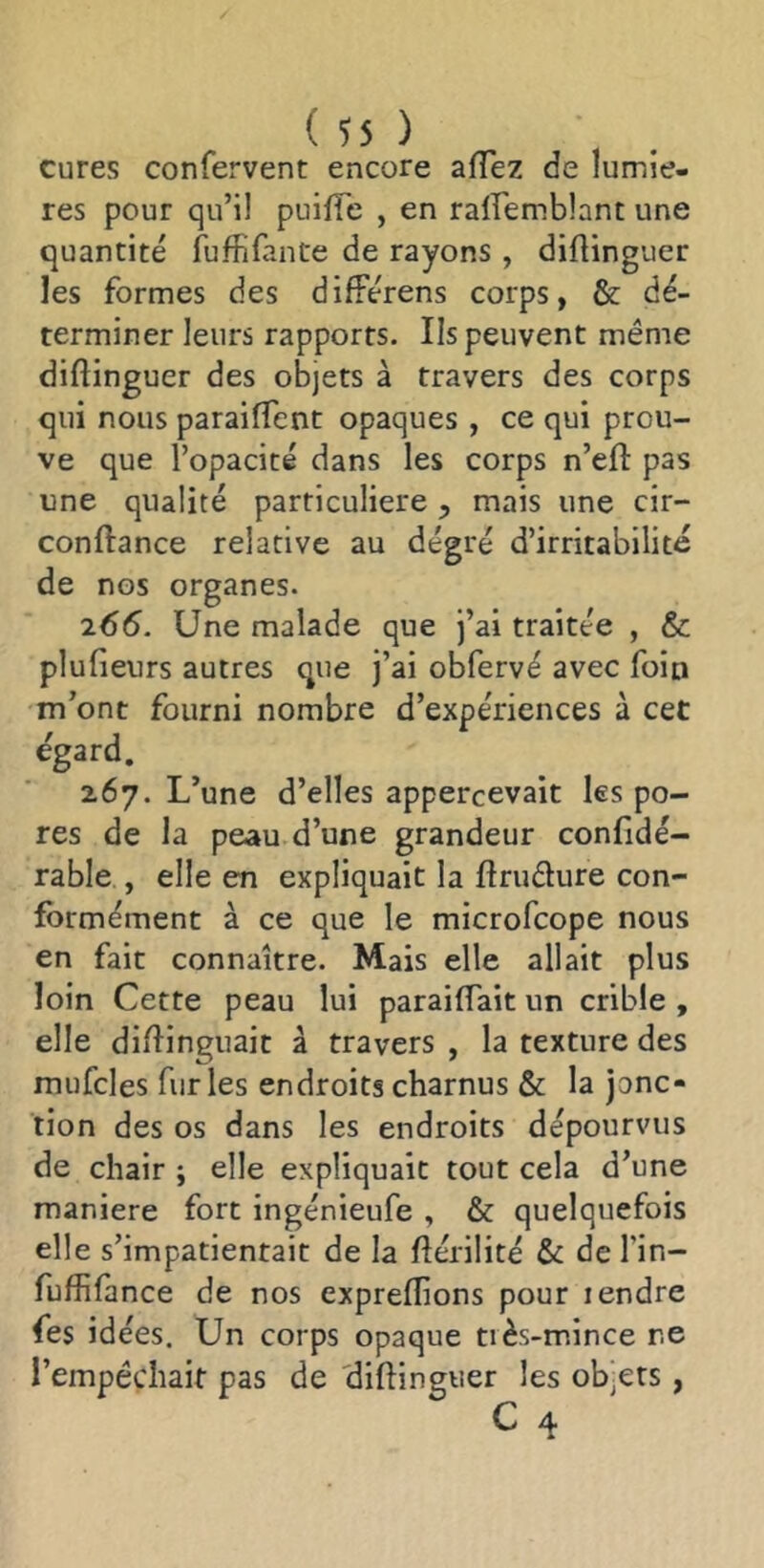 cures confervent encore afTez de lumiè- res pour qu’il puifie , en ralfemblant une quantité fuffifante de rayons , diflinguer les formes des difFérens corps, & dé- terminer leurs rapports. Ils peuvent même diflinguer des objets à travers des corps qui nous paraiflent opaques , ce qui prou- ve que l’opacité dans les corps n’eft pas une qualité particulière ^ mais une cir- conftance relative au dégré d’irritabilité de nos organes. 265. Une malade que j’ai traitée , & plufieurs autres que j’ai obfervé avec foin m’ont fourni nombre d’expériences à cet égard. 267. L’une d’elles appercevait les po- res de la peau d’une grandeur confidé- rable , elle en expliquait la flrudure con- formément à ce que le microfcope nous en fait connaître. Mais elle allait plus loin Cette peau lui paraiflait un crible , elle diflinguait à travers , la texture des mufcles furies endroits charnus & la jonc- tion des os dans les endroits dépourvus de chair ; elle expliquait tout cela d’une maniéré fort ingénieufe , & quelquefois elle s’impatientait de la flérilité & de l’in- fuffilance de nos expreflions pour lendre fes idées. Un corps opaque très-mince ne l’empêchait pas de 'diflinguer les objets , C 4