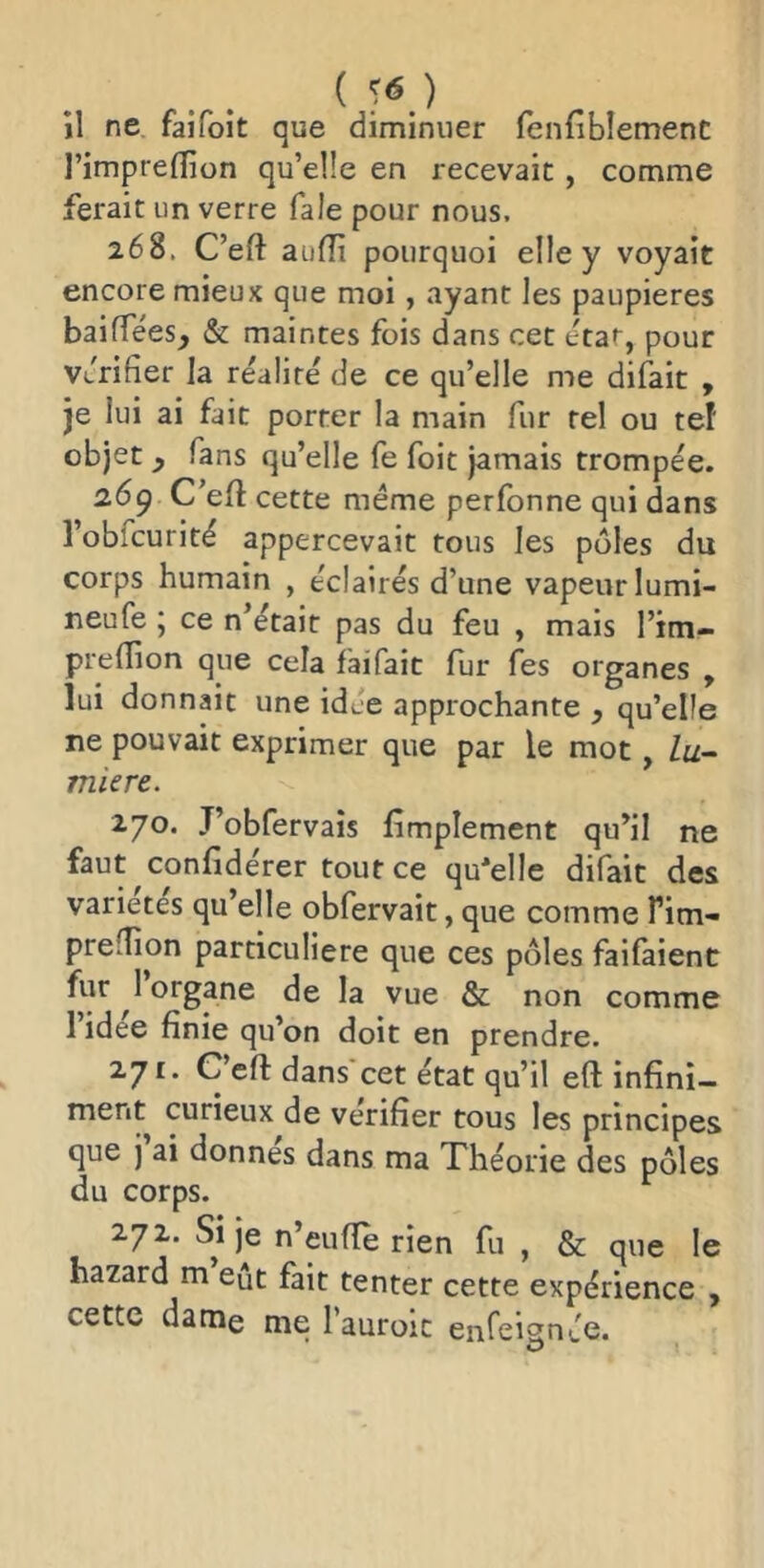 il ne faifoit que diminuer (enfiblement l’impreffion qu’elle en recevait, comme ferait un verre fale pour nous. 268. C’eft aufîi pourquoi elle y voyait encore mieux que moi, ayant les paupières bailTées, & maintes fois dans cet Jtaf^, pour vérifier la réalité de ce qu’elle me difait , je lui ai fait porter la main fur tel ou tef objet y fans qu’elle fe foit jamais trompée. 269 C’eft cette même perfonne qui dans l’obfcurité appercevait tous les pôles du corps humain , éclairés d’une vapeur lumi- neufe ; ce n’était pas du feu , mais l’im- preftion que cela faifait fur fss organes , lui donnait une idée approchante , qu’elle ne pouvait exprimer que par le mot, lu- mière. 270. J’obfervais fimplement qu’il ne faut confidérer tout ce qu'elle difait des variétés qu’elle obfervait, que comme Tim- prelîion particulière que ces pôles faifaient fur ^1 organe de la vue & non comme 1 idee finie qu’on doit en prendre. 271. C’eft dans cet état qu’il eft infini- ment curieux de vérifier tous les principes que j ai donnes dans ma Théorie des pôles du corps. 272. Si je n’eufte rien fu , & que le hazard m eût fait tenter cette expérience , cette dame me l’auroic enfeianée. O