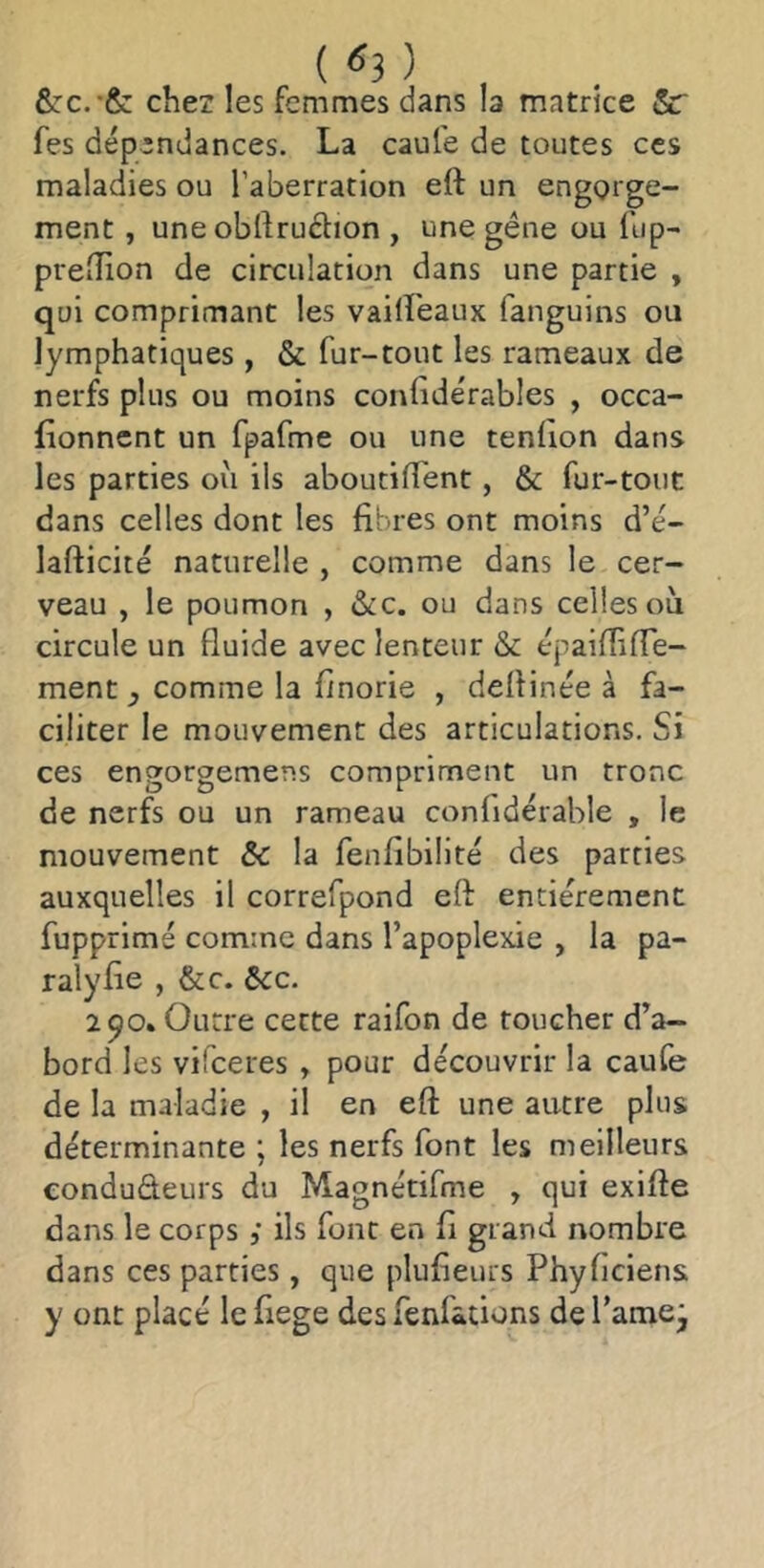 . ( <^3 ) , chez les femmes dans la matrice &r fes dépendances. La caufe de toutes ces maladies ou l’aberration eft un engQi ge- ment, une obftruétion , une gène ou lup- prelîion de circulation dans une partie , qui comprimant les vaiireaux fanguins ou lymphatiques , & fur-tout les rameaux de nerfs plus ou moins conlidérables , occa- (ionnent un fpafme ou une tenfion dans les parties où ils aboutilTent, & fur-tout dans celles dont les fibres ont moins d’e'- lafticité naturelle , comme dans le cer- veau , le poumon , &c. ou dans celles où circule un fluide avec lenteur & épaiflifle- ment , comme la finorie , deflinée à fa- ciliter le mouvement des articulations. Si ces engorgemens compriment un tronc de nerfs ou un rameau confidérable , le mouvement bc la fenfibilité des parties auxquelles il correfpond eft entièrement fupprimé comme dans l’apoplexie , la pa- ralyfie , &c. ôcc. 290. Outre cette raifon de toucher d’a- bord les vifeeres , pour découvrir la caufe de la maladie , il en eft une autre plus déterminante ; les nerfs font les meilleurs condudeurs du Magnétifme , qui exifte dans le corpsils font en fi grand nombre dans ces parties, que plufieurs Phyficiens y ont placé le fiege des fenfations de l’amej