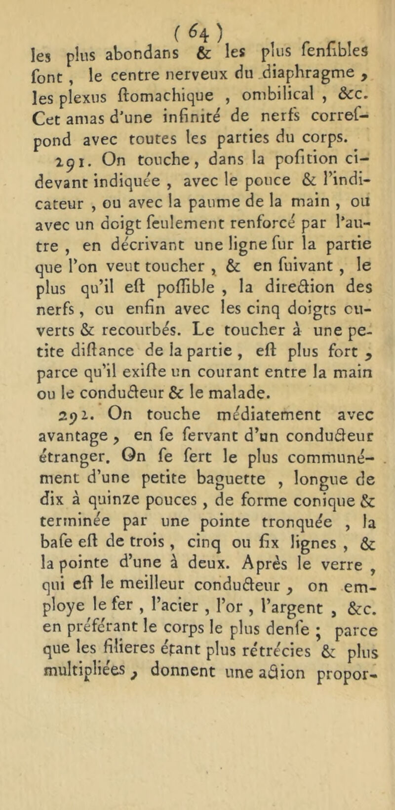 ( ^4) les plus abondans & les plus fenfibles font, le centre nerveux du diaphragme , les plexus ftomachique , ombilical , &c. Cet amas d’une infinité de nerfs corref- pond avec toutes les parties du corps. 291. On touche, dans la pofition ci- devant indiquée , avec le pouce & l’indi- cateur , ou avec la paume de la main , ou avec un doigt feulement renforcé par l’au- tre , en décrivant une ligne fur la partie que l’on veut toucher , & en fuivant , le plus qu’il eft pofïible , la direâion des nerfs, eu enfin avec les cinq doigts ou- verts & recourbés. Le toucher à une pe- tite diftance de la partie , eft plus fort , parce qu’il exifte un courant entre la main ou le condufteur & le malade. 291. On touche médiatement avec avantage , en fe fervant d’un condudeur étranger. On fe fert le plus communé- ment d’une petite baguette , longue de dix à quinze pouces, de forme conique & terminée par une pointe tronquée , la bafe eft de trois, cinq ou fix lignes , & la pointe d’une à deux. Après le verre , qui eft le meilleur condufteur y on em- ployé le fer , l’acier , l’or , l’argent , &c. en préférant le corps le plus denfe ; parce que les filières épant plus rétrécies & plus multipliées^ donnent une aâion propor-