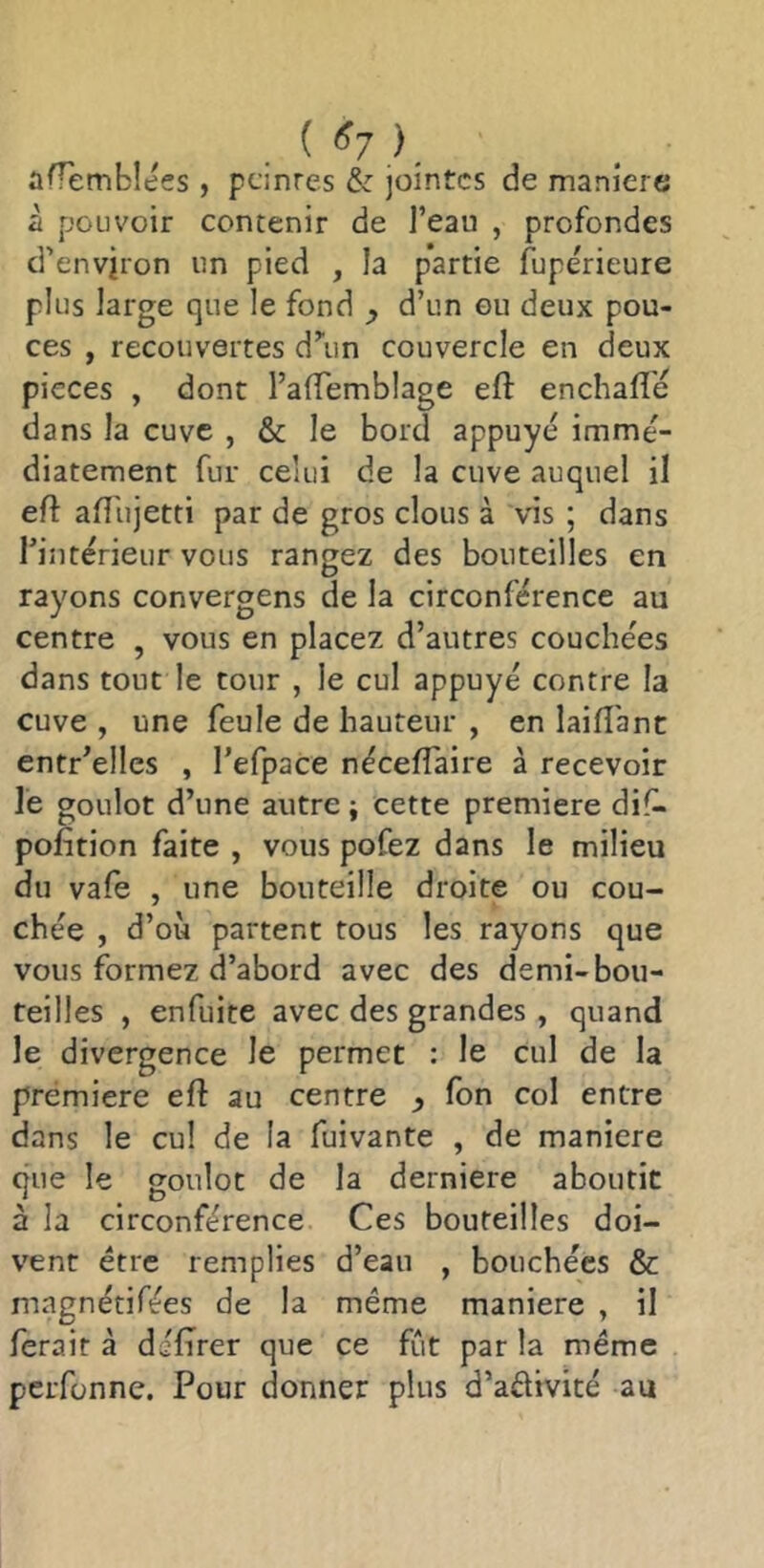 . ( ). ûfTemblées , pdnrcs & jointes de maniéré à pouvoir contenir de l’eau , profondes d’environ un pied , la partie fupérieure plus large que le fond ^ d’un ou deux pou- ces , recouvertes d^in couvercle en deux pièces , dont l’alfemblage efl enchafle dans la cuve , & le bord appuyé immé- diatement fur celui de la cuve auquel il efl afî'ujetti par de gros clous à vis ; dans Tinterieur vous rangez des bouteilles en rayons convergens de la circonférence au centre , vous en placez d’autres couche'es dans tout le tour , le cul appuyé contre la cuve , une feule de hauteur , en laifl'ant entr’elles , l’efpace néceffaire à recevoir le goulot d’une autre ; cette première dif- pofition faite , vous pofez dans le milieu du vafe , une bouteille droite ou cou- chée , d’où partent tous les rayons que vous formez d’abord avec des demi-bou- teilles , enfuite avec des grandes , quand le divergence le permet ; le cul de la prémiere efl au centre ^ fon col entre dans le cul de la fuivante , de maniéré que le goulot de la derniere aboutit à la circonférence Ces bouteilles doi- vent être remplies d’eau , bouchées & magnétifées de la même maniéré , il ferait à délirer que ce fût par la même perfonne. Pour donner plus d’aêtivité au