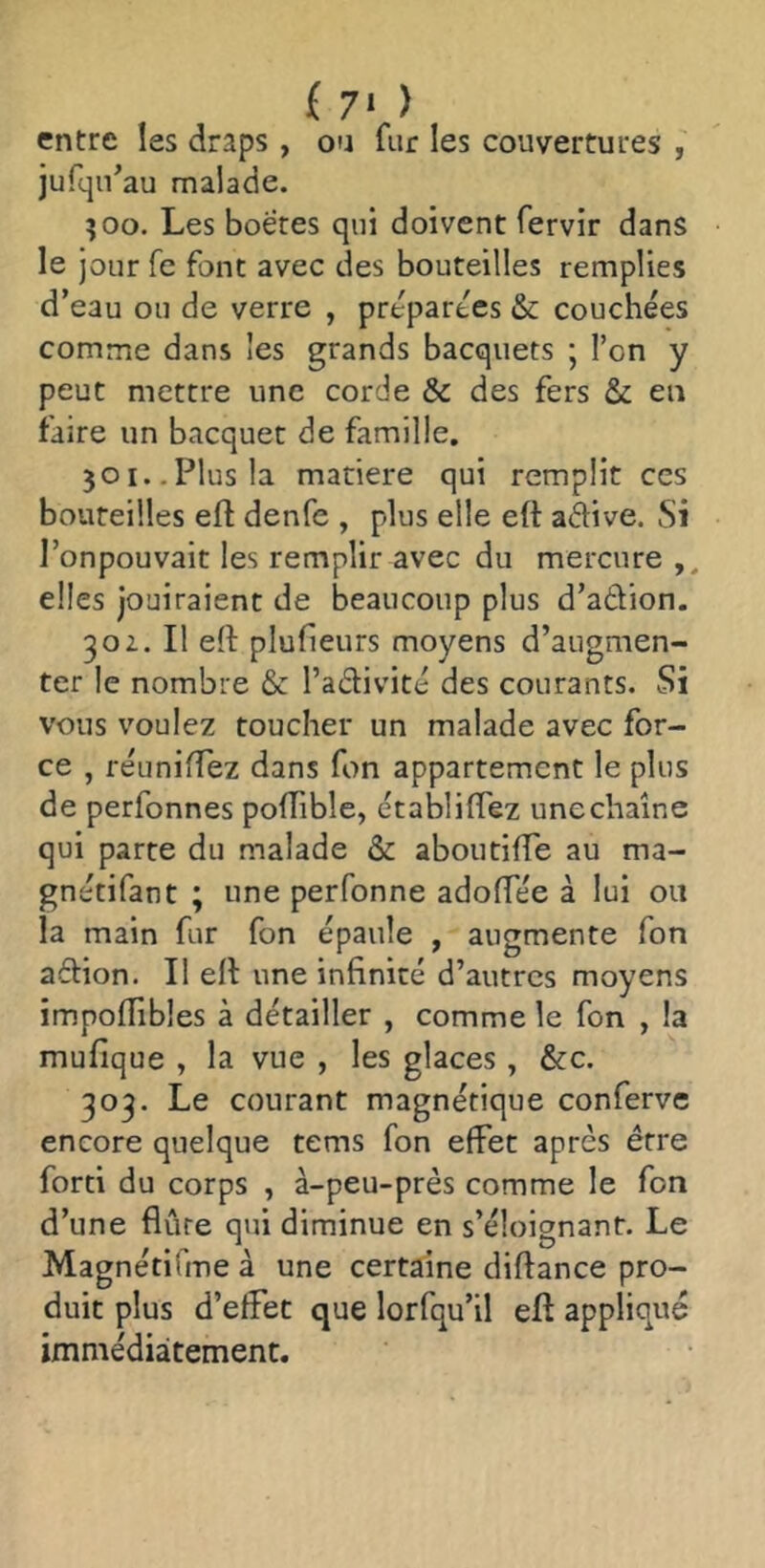 ( 7> ) entre les draps , ou fur les couvertures jufqn’au malade. îoo. Les boëres qui doivent fervir dans le jour fe font avec des bouteilles remplies d’eau ou de verre , préparées & couchées comme dans les grands bacquets ; l’on y peut mettre une corde & des fers & en faire un bacquet de famille. 301..Plus la matière qui remplit ces bouteilles efl: denfe , plus elle eft aflive. Si l’onpouvait les remplir avec du mercure ,, elles jouiraient de beaucoup plus d’adion. 30Z. Il eft plufieurs moyens d’augmen- ter le nombre & l’adivité des courants. Si vous voulez toucher un malade avec for- ce , réuniftez dans fon appartement le plus de perfonnes poftible, établiftez unechaîne qui parte du malade & aboutifte au ma- gnétifant ; une perfonne adoftee à lui ou la main fur fon épaule , augmente fon adion. Il eft une infinité d’autres moyens impoftibles à détailler , comme le fon , la mufique , la vue , les glaces, &c. 303. Le courant magnétique conferve encore quelque tems fon effet après être forci du corps , à-peu-près comme le fon d’une flûte qui diminue en s’éloignant. Le MagnétiTme à une certaine diftance pro- duit plus d’effet que lorfqu’il eft applique immédiatement.