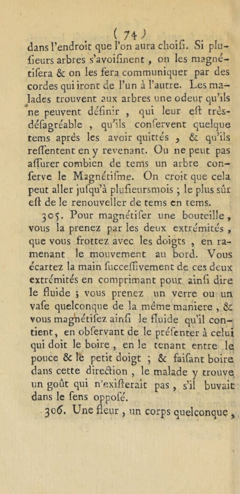 dans l’endroit que l’on aura choifi. Si plu- lieurs arbres s’avoifinent , on les magné- tifera & on les fera communiquer par des cordes qui iront de l’un à l’autre. Les ma- lades trouvent aux arbres une odeur qu’ils ’ne peuvent définir , qui leur eft très- défagréable , qu’ils confervent quelque tems après les avoir quittés , &: qu’ils refl'entent en y revenant. Ou ne peut pas afTurer combien de tems un arbre con- ferve le Magnétifme. On croit que cela peut aller jufqu’à plufieursmois ; le plus sûr efl de le renouveller de tems en tems. 305. Pour magnétifer une bouteille, vous la prenez par les deux extrémités , que vous frottez avec les doigts , en ra- menant le mouvement au bord. Vous écartez la main fuccefîivement de ces deux extrémités en comprimant pour ainfi dire le fluide j vous prenez un verre ou un vafe quelconque de la meme manière , & vous magnétifez ainfi le fluide qu’il con- tient, en obfervant de le préfenter à celui qui doit le boire , en le tenant entre le pouce & le petit doigt ; & faifant boire dans cette diredion , le malade y trouve un goût qui n’exiflerait pas , s’il buvait dans le fens oppofé. 305. Une fleur , un corps quelconque ,