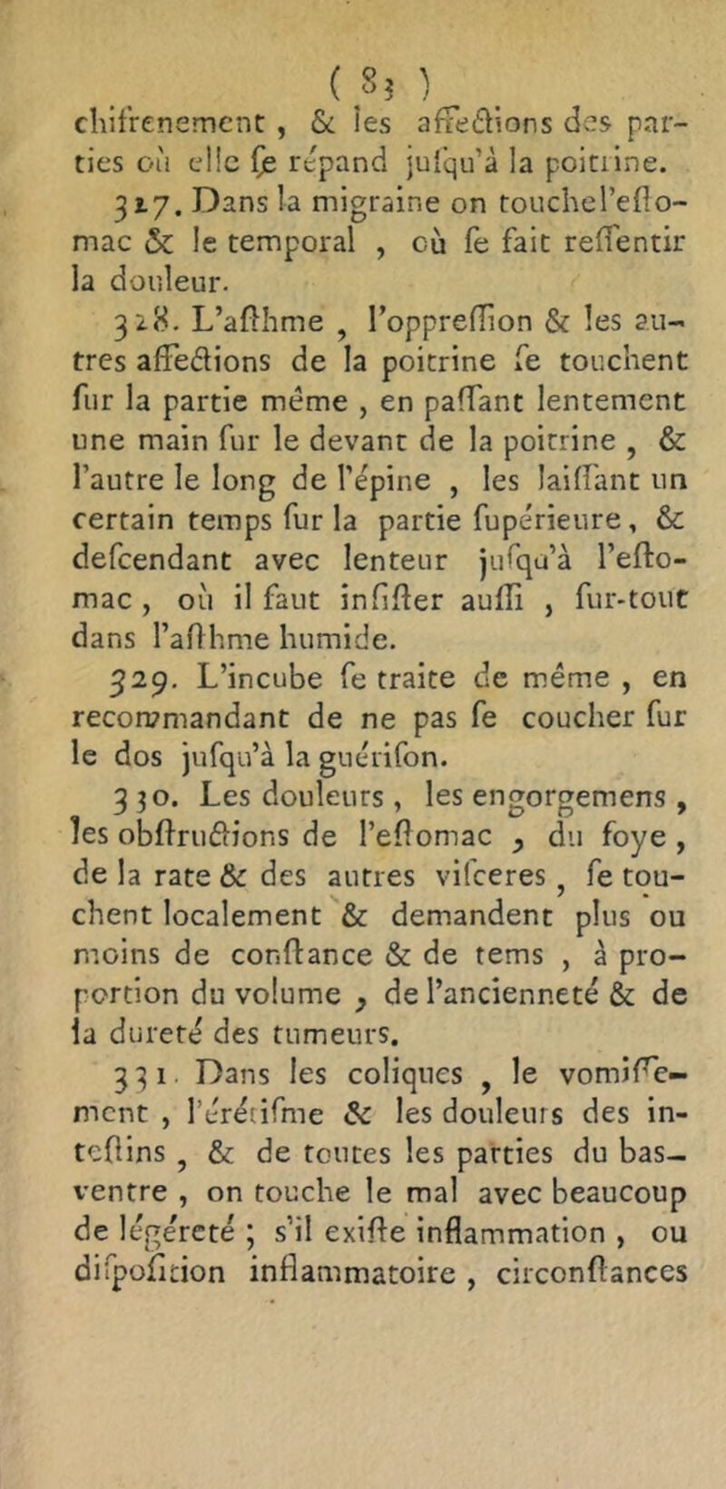 chifrenemcnt , & îes afFeâïons des par- ties où cl!c (je répand jul'qu’à la poitilne. 317. Dans la migraine on touchel’eflo- mac & le temporal , où fe fait reffentir la douleur. 32.8. L’afthme , TopprefTion & les au- tres afFedions de la poitrine fe touchent fur la partie meme , en paffant lentement une main fur le devant de la poitrine , & l’autre le long de l’épine , les laiflant un certain temps fur la partie fupérieure, & defcendant avec lenteur jiifqu’à l’efto- mac , où il faut infider aufîi , fur-tout dans l’aflhme humide. 529. L’incube fe traite de meme , en recon?mandant de ne pas fe coucher fur le dos jufqu’à la guérifon. 3 30. Les douleurs, les engorgemens , îes obftrudions de l’eflomac y du foye , de la rate & des autres vifceres, fe tou- chent localement & demandent plus ou moins de conftance & de tems , à pro- portion du volume y de l’ancienneté & de la dureté des tumeurs. 331. Dans les coliques , le vomiFc- mcnt , rérétifme âc les douleurs des in- tefiins , & de toutes les parties du bas- ventre , on touche le mal avec beaucoup de légèreté ; s’il exifte inflammation , ou dirpofition inflammatoire , circonflances