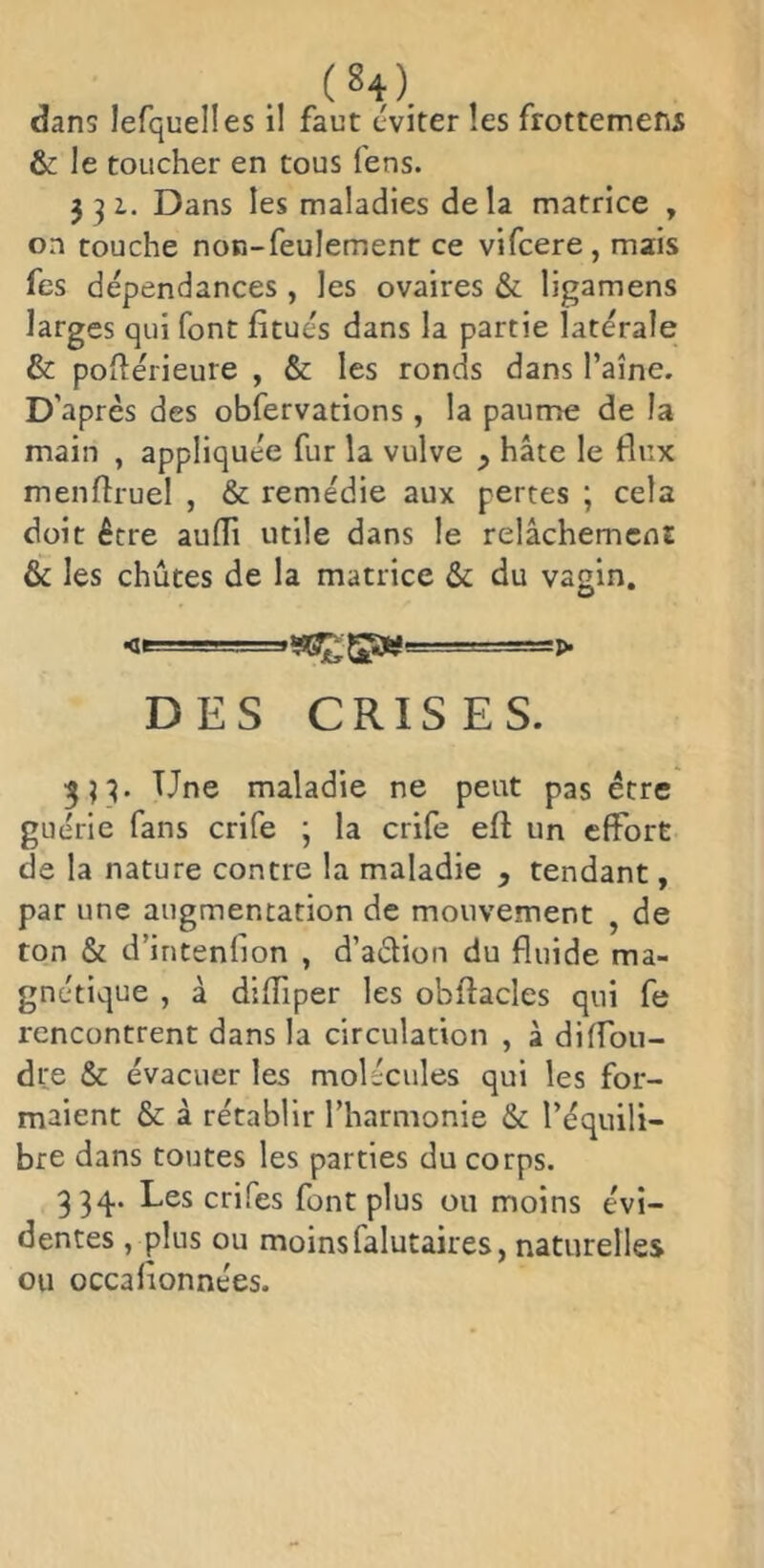 dans lefqueÜes il faut éviter les frottemens & le toucher en tous fens. 331. Dans les maladies delà matrice , on touche non-feulement ce vifcere, mais fes dépendances , les ovaires & ligamens larges qui font fitués dans la partie latérale & poilérieure , & les ronds dans l’aîne. D’après des obfervations, la paume de la main , appliquée fur la vulve ^ hâte le flux menfîruel , & remédie aux pertes ; cela doit être aulTi utile dans le relâchemcni & les chûtes de la matrice & du vagin. DES CRISES. Une maladie ne peut pas être guérie fans crife ; la crife eft un effort de la nature contre la maladie , tendant, par une augmentation de mouvement , de ton & d’intenfion , d’aélion du fluide ma- gnétique , à difTiper les obftacles qui fe rencontrent dans la circulation , à diffou- dre & évacuer les molécules qui les for- maient & à rétablir l’harmonie & l’équili- bre dans toutes les parties du corps. 334. Les crifes font plus ou moins évi- dentes , plus ou moins falutaires, naturelles ou occafionnées.