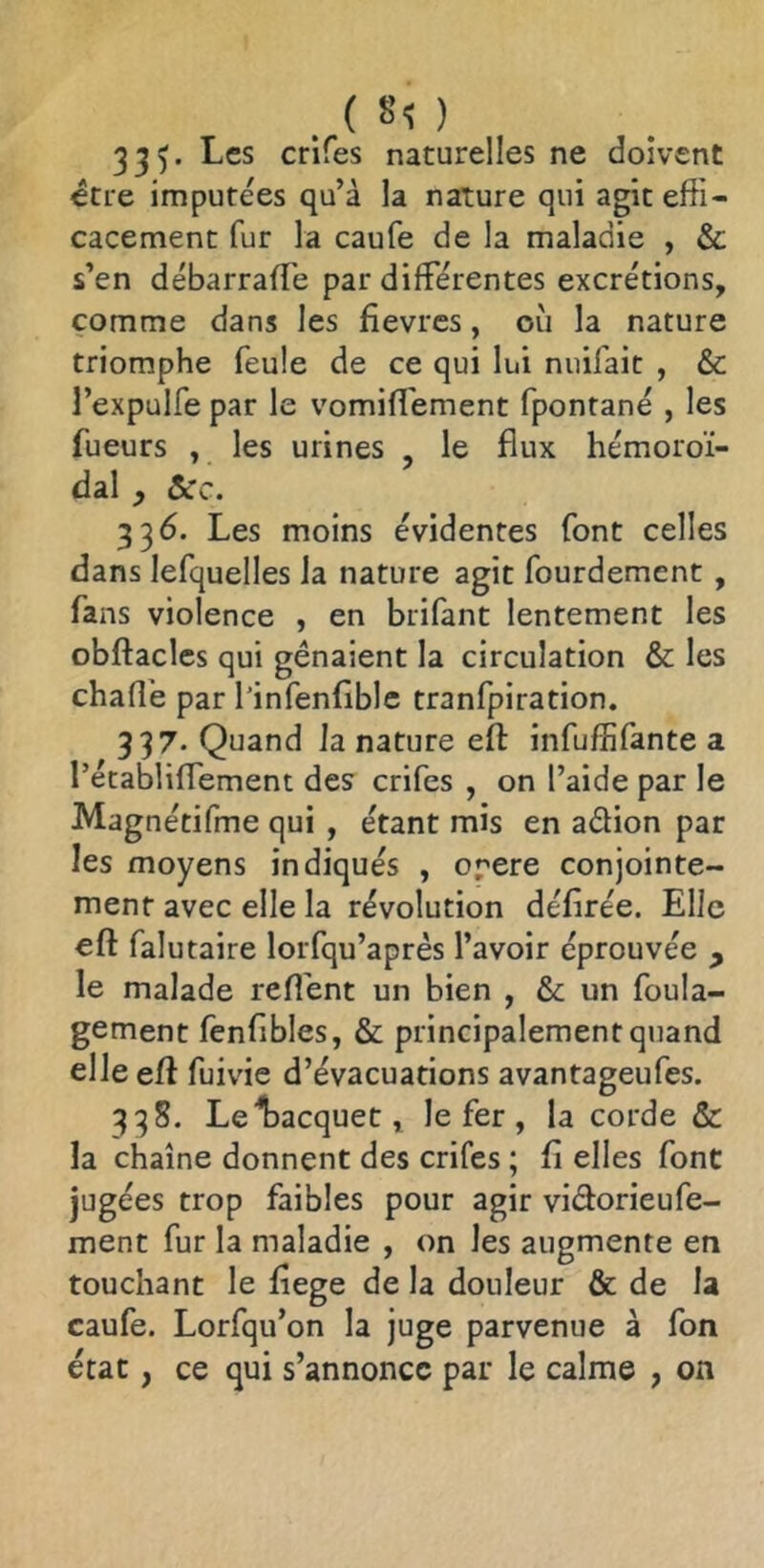 . ( SO 335. Les crifes naturelles ne doivent être imputées qu’à la nature qui agit effi- cacement fur la caufe de la maladie , & s’en débarrafTe par différentes excrétions, comme dans les fièvres, où la nature triomphe feule de ce qui lui nuifait , & l’expulfe par le vomifi'ement fpontané , les fueurs , les urines , le flux hémoroï- dal f ôcc. 336. Les moins évidentes font celles dans lefquelles la nature agit fourdement , fans violence , en brifant lentement les obftacles qui gênaient la circulation & les chafiê par l’infenfible tranfpiration. 337* Quand la nature eft infuffifante a rétabliffement des crifes , on l’aide par le Magnétifme qui , étant mis en affion par les moyens indiqués , orere conjointe- ment avec elle la révolution défirée. Elle eft falutaire lorfqu’après l’avoir éprouvée , le malade reft'ent un bien , &c un foula- gement fenfibles, & principalement quand elle eft fuivie d’évacuations avantageufes. 338. Lel^acquet, le fer, la corde & la chaîne donnent des crifes ; fi elles font jugées trop faibles pour agir vifforieufe- ment fur la maladie , on les augmente en touchant le fiege de la douleur & de la caufe. Lorfqu’on la juge parvenue à fon état, ce qui s’annonce par le calme , on