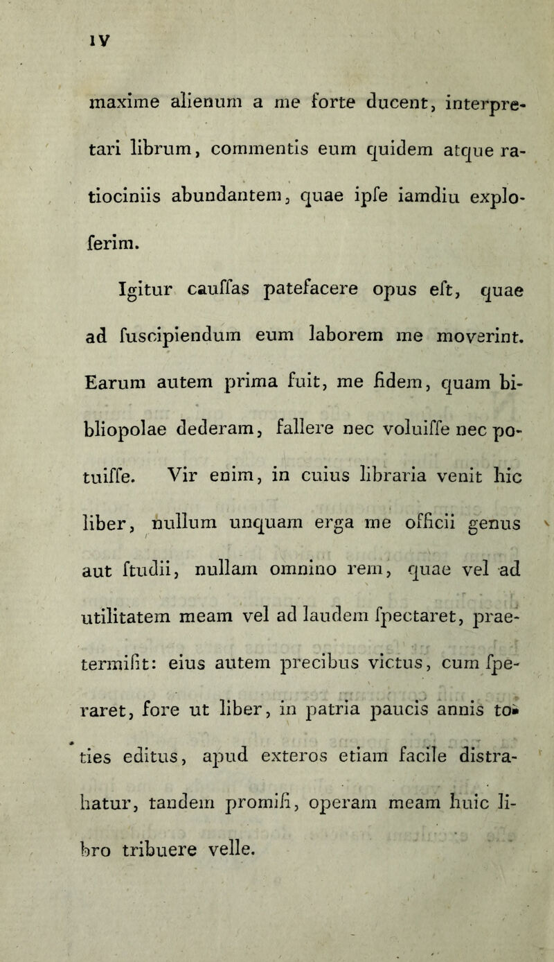 maxime alienum a me forte ducent, interpre- tari librum, commentis eum quidem atque ra- tiociniis abundantem, quae ipfe iamdiu expio- ferim. Igitur cauffas patefacere opus eft, quae ad fuscipiendum eum laborem me moverint. Earum autem prima fuit, me fidem, quam bi- bliopolae dederam, fallere nec voluiffe nec yrn- tuiffe. Vir enim, in cuius libraria venit hic liber, nullum unquam erga me officii genus aut ftudii, nullam omnino rem, quae vel ad utilitatem meam vel ad laudem fpectaret, prae- tenui fit: eius autem precibus victus, cum fpe- raret, fore ut liber, in patria paucis annis to* ties editus, apud exteros etiam facile distra- hatur, tandem promifi, operam meam huic li- bro tribuere velle.