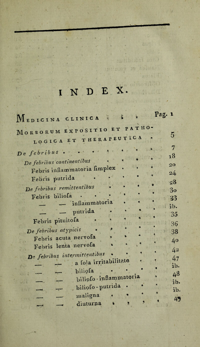 INDEX. M i Pag. EDICINA CLINICA ' Morborum expositio et patho- logica et therapeutica • D e febribus . De febribus continentibus Febris inflammatoria fimplex Febris putrida De febribus remittentibus Febris biliofa . inflammatoria putrida • * * Febris pituitofa • ' De febribus atypicis • * * Febris acuta nervofa * % Febris lenta nervofa * * De febribus intermittentibus * _ _ a Cola irritabilitate i bidofa • • Filipfo - infiampaatoria _ __ bilipfo - putrida . —. maligna * * ^ diuturna % * 7 18 no 24 28 3o 33 ib. 36 38 40 42 47 ib. 48 ib. ib. 49