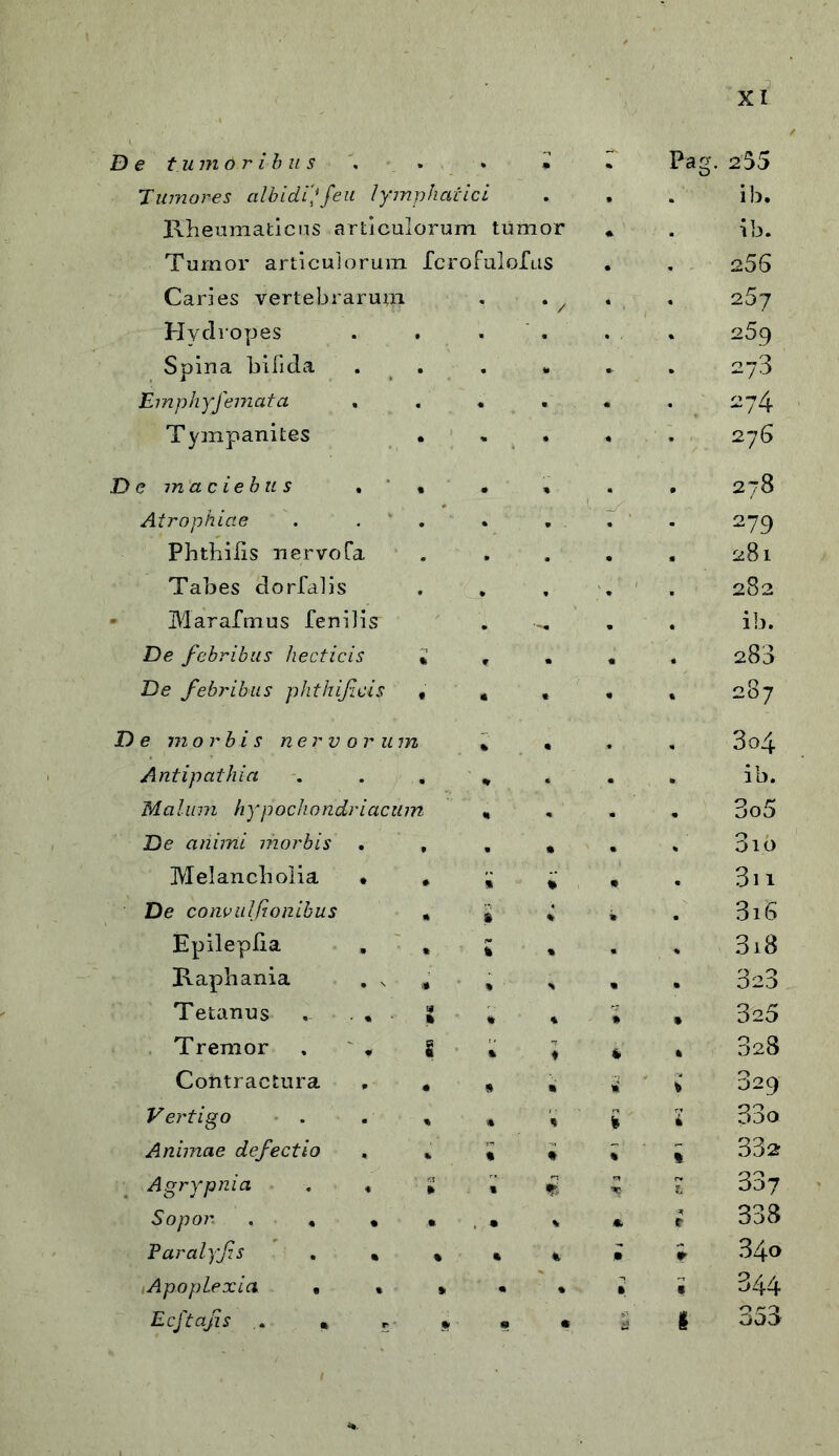 e tumoribus m r Pag. 255 'Tumores albidi*Jeu lymphatici • • ib. Rheumaticus articulorum tumor * ib. Tumor articulorum fcrofulofus . 256 Caries vertebrarum . * / . 257 Hydropes . . 259 Spina bifida . * 273 Emphyfemata • . • 274 Tympanites • % - • 276 e maciebu s . • • 278 Atrophiae . . • 279 Phthilis nervofa • , 281 Tabes dorfabs * ', 1 282 Mar almus fenilis * . ib. De febribus hecticis « t . 283 De febribus phthificis , « • * 287 > e morbis nervorum % • 3 04 Antipathia % . . ib. Malum hypochondriacum «l *' • 3o5 De atiimi morbis . , • 3io Melancholia • . % * • 3i 1 De convulfionibus , ft % 3i6 Epilepfia , , % * . 3i8 Raphania . N * % * « 323 Tetanus . . » % « * • 325 Tremor , * § % « * * 328 Contractura , . * • i 329 Vertigo . . » * £ i 33o Animae defectio , * % * % » 332 Agrypnia , « • £ 1 * z 337 Sopor. , , • « , • % * r 333 Paralyfs . « * % % • * 340 i Apoplexia « « » • * • • 344 Ecftafs . * r ■ « e • se jj 1 353