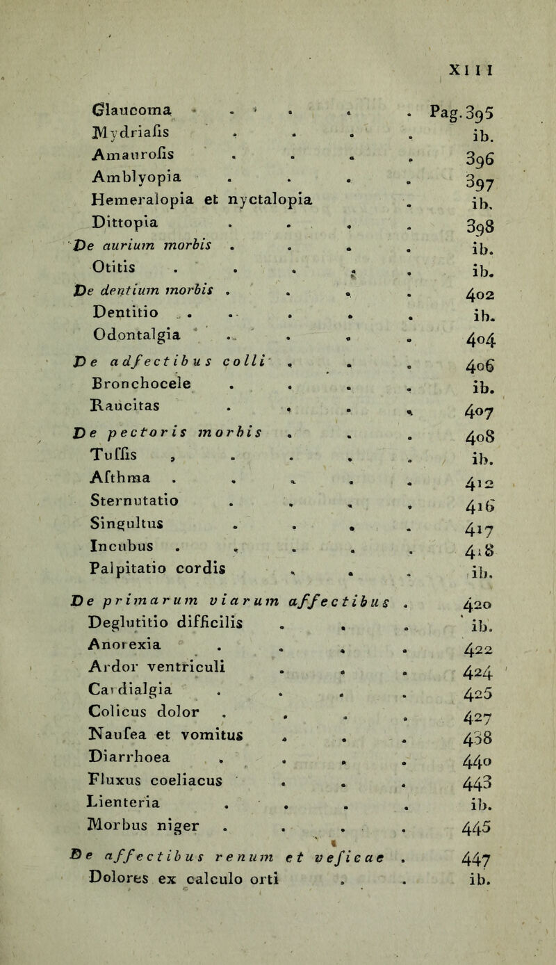 Glaucoma Mydrialis . Ama ur olis Amblyopia Hemeralopia et nyctalopia Dittopia De aurium morbis Otitis De dentium morbis . Dentitio Odontalgia ... De adjectibus colli Bronchocele Raucitas De pectoris morbis Tuffis Afthma Sternutatio Singultus Incubus . Palpitatio cordis De primarum viarum affectibus Deglutitio difiicilis Anorexia Ardor ventriculi Cardialgia Colicus dolor Naufea et vomitus Diarrhoea . Fluxus coeliacus Lienteria , . . Morbus niger . . . t D e affe ctibus renum et v efie a e Dolores ex calculo orti Pag. 395 ib. 396 397 ib. 398 ib. ib. 402 ib. 404 4°6 ib. 407 408 ib. 4^2 416 417 4*8 ib. 420 ' ib. 422 424 425 427 438 44o 443 ib. 445 447 ib.