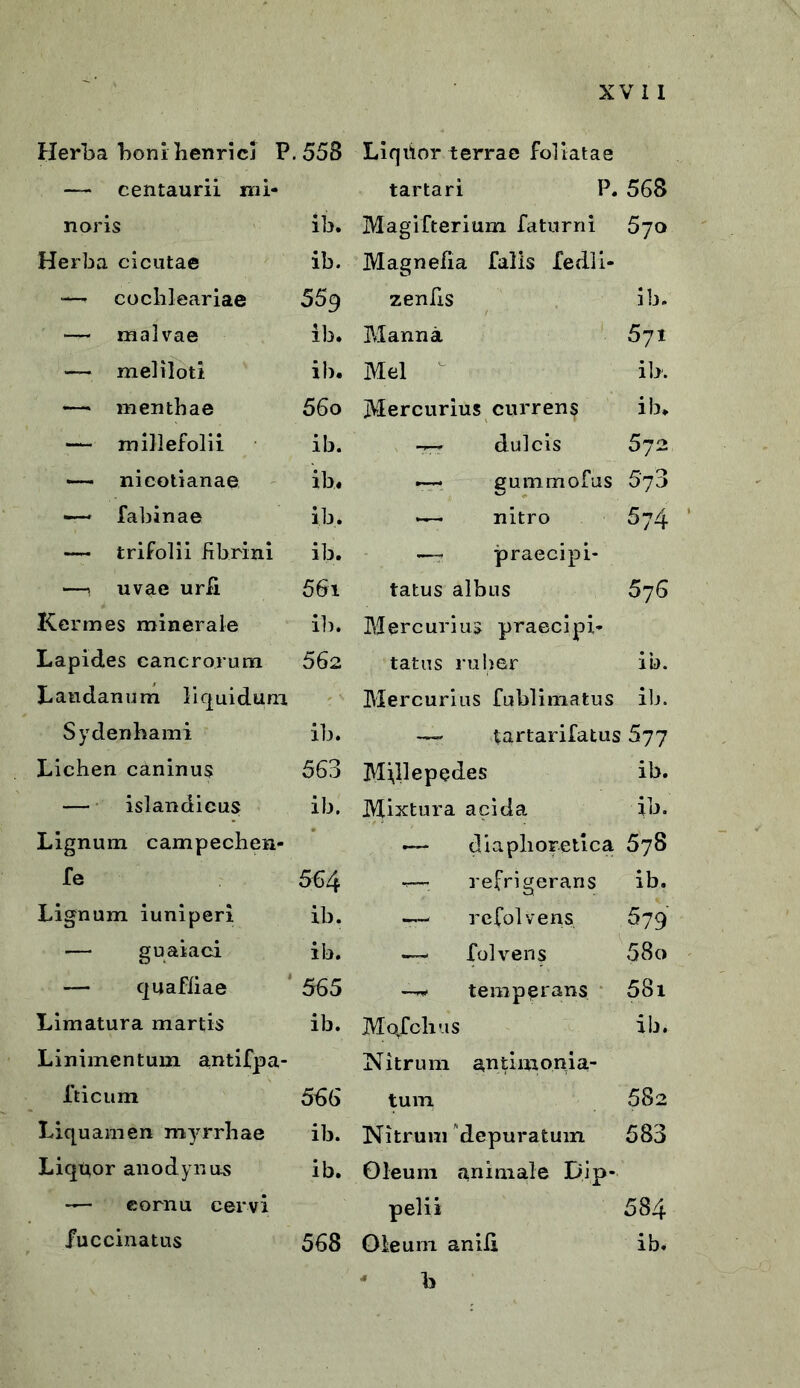 Herba boni henricl P.558 Liqiior terrae foliatae — centaurii mi- tartari P. 568 noris ib. Magifterium faturni 570 Herba cicutae ib. Magnefia falis fedli- — cochleariae 559 zenfis ib. — malvae ib. Manna 571 — meliloti ib. Mei ib. — menthae 56o Mercurius currens ib* — millefolii ib. -rrr dulcis 572 — nicotianae ib. -— gummofus 5‘73 —— fabinae ib. —— nitro 5;4 — trifolii fibrini ib. —- praecipi- —i uvae urii 561 tatus albus 576 Kermes minerale ib. Mercurius praecipi- Lapides cancrorum 562 tatus ruber ib. Landanum liquidum •' A Mercurius fublimatus ib. Sydenhami ib. — tartarifatus 677 Lichen caninus 563 Millepedes ib. — islandieus ib. Mixtura acida ib. Lignum campechen- <— diaphoretica 678 fe 564 -—■ refrigerans ib. Lignum iuniperi ib. — rcfolvens 579 — guaiaci ib. — folvens 58« — quafiiae 565 —n. temperans 581 Limatura martis ib. Mofclius ib. Linimentum antifpa- Nitrum antimonia- fticum 566 tum 582 Liquamen myrrhae ib. Nitrum depuratum 583 Liqqor anodynus ib. Oleum animale Dip- — cornu cervi pelii 584 fuccinatus 568 Oleum anib ib. b