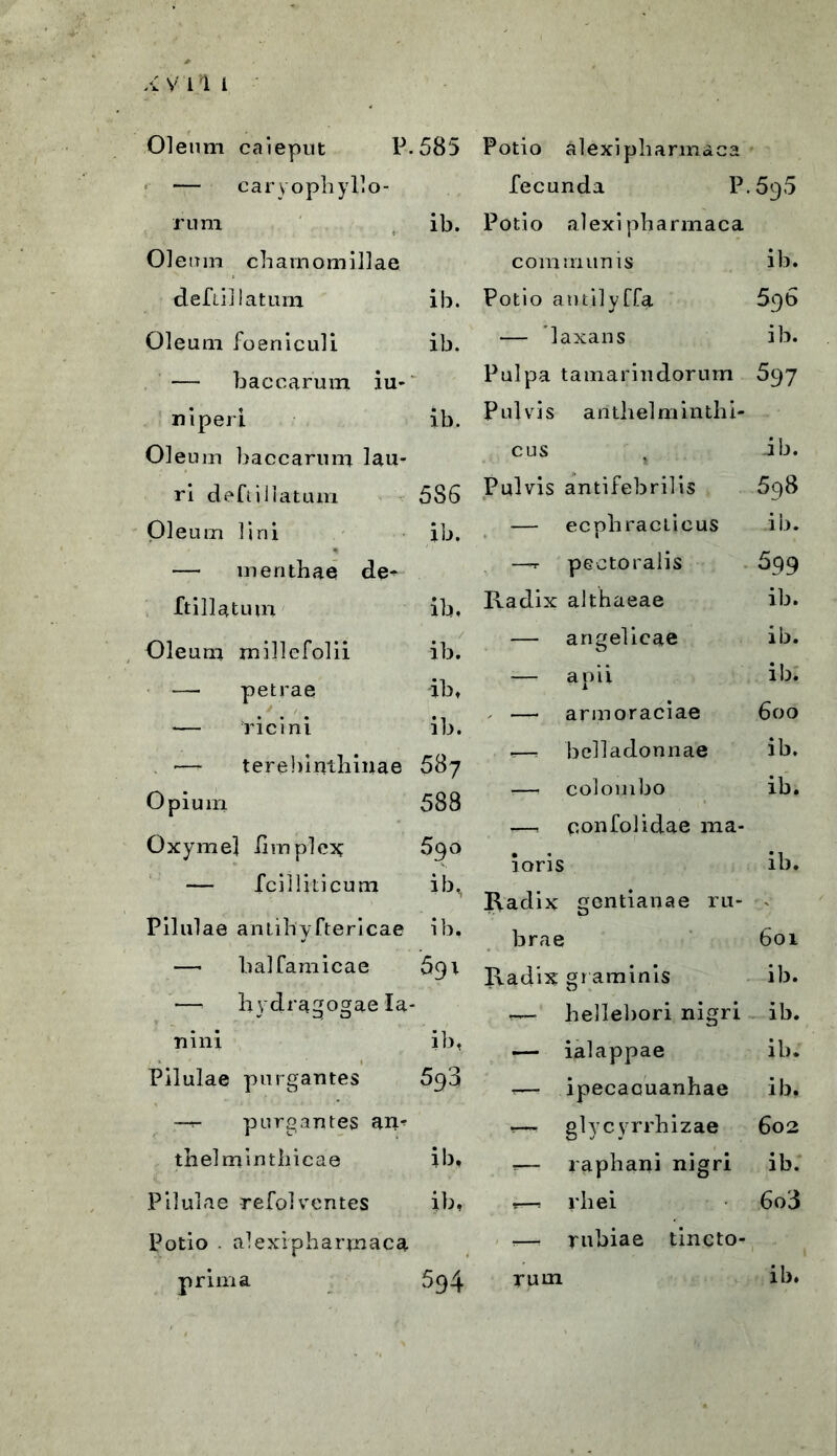 4 V 11 i Oleum caieput P.585 Potio alexipharmaca — caryophyllo- fecunda P.595 rum ib. Potio alexipharmaca Oleum chamomillae communis ib. deftil latum ib. Potio atnilyffa 596 Oleum foeniculi ib. — 'laxans ib. — baccarum iu- Pulpa tamarindorum 597 n i peri ib. Pulvis arithelminthi- Oleum baccarum lau- cus ib. ri deftiillatum 5S6 Pulvis antifebrilis 5q8 Oleum lini ib. — ecphracticus ib. — menthae de- —r pectoralis 699 ftillatum ib, Radix althaeae ib. Oleum millefolii ib. — angelicae ib. -— aoii ib. — petrae — ricini -ib, ib. 1 - — armoraciae 600 — terebinthinae 587 r—, belladonnae ib. :—• colombo ib. Opium 588 r—, ponfolidae ma- Oxymel iimplex 590 ioris ib. — fcilliticum ib, Radix gentianae ru- Pilulae antihyftericae ib. brae 601 —• balfamicae 691 Radix gr aminis ib. —. liydragogae la- — bellebori nigri ib. ri ini ib, — ialappae ib. Pilulae purgantes 593 -— ipecacuanhae ib, —r- purgantes am -— glycyrrhizae 602 tbelmintliicae ib. ,— raphani nigri ib. Pilulae refol ventes ib, r--—: rliei 6o3 Potio . alexipharmaca ?—• rubiae tincto- r, ’ prima 594 rum