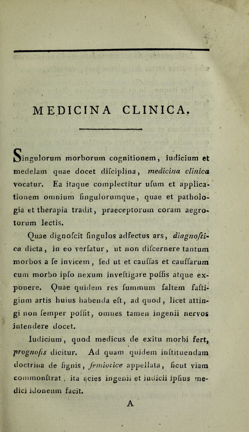 /, * ■ ' -N ■ \ MEDICINA CLINICA. pinguiorum morborum cognitionem, iudicium et medelam quae docet difciplina, medicina clinica vocatur. Ea itaque complectitur ufum et applica- tionem omnium finguJorumque, quae et pathoio- gia et therapia tradit, praeceptorum coram aegro» torum lectis* Quae dignofcit fingulos adfectus ars, diagnofii- ca dicta, in eo verfatur, ut non difcernere tantum morbos a fe invicem , ied ut et cauffas et caulTarum cum morbo iplo nexum inveftigare poftis atque ex- ponere. Quae quidem res fummum faltem fafti» gium artis huius habenda eft, ad quod, licet attin- gi non fernper pofiit, omnes tamen ingenii nervos intendere docet. Iudicium, quod medicus de exitu morbi fert, prognofis dicitur. Ad quam quidem inftituendam doctrina de tignis, J'em io t ice appellata, ticut viam commonftrat. ita ^cies ingenii et iuuicii iplius me- dici idoneum facit. A