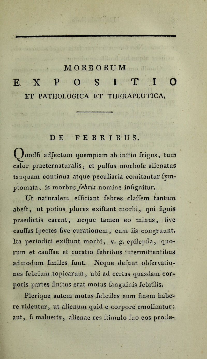 MORBORUM EXPOSITIO ET PATHOLOGICA ET THERAPEUTICA, DE FEBRIBUS. (^)uodfi adfectum quempiam ab initio frigus, tum calor praeternaturalis, et pulfus morbofe alienatus tanquam continua atque peculiaria comitantur fym- ptomata, is morbus febris nomine infignitur. Ut naturalem efficiant febres claffem tantum abeft, ut potius plures exiftant morbi, qui fignis praedictis carent, neque tamen eo minus, five cauffas fpectes five curationem, cum iis congruunt. Ita periodici exiftunt morbi, v. g. epilepfia, quo- rum et cauffae et curatio febribus intermittentibus admodum fimiles funt. Neque defunt obfervatio- nes febrium topicarum, ubi ad certas quasdam cor- poris partes finitus erat motus fanguinis febrilis. Pierique autem motus febriles eum finem habe- re videntur, ut alienum quid e corpore emoliantur: aut, fi malueris, alienae res ftimulo fuo eos proda-