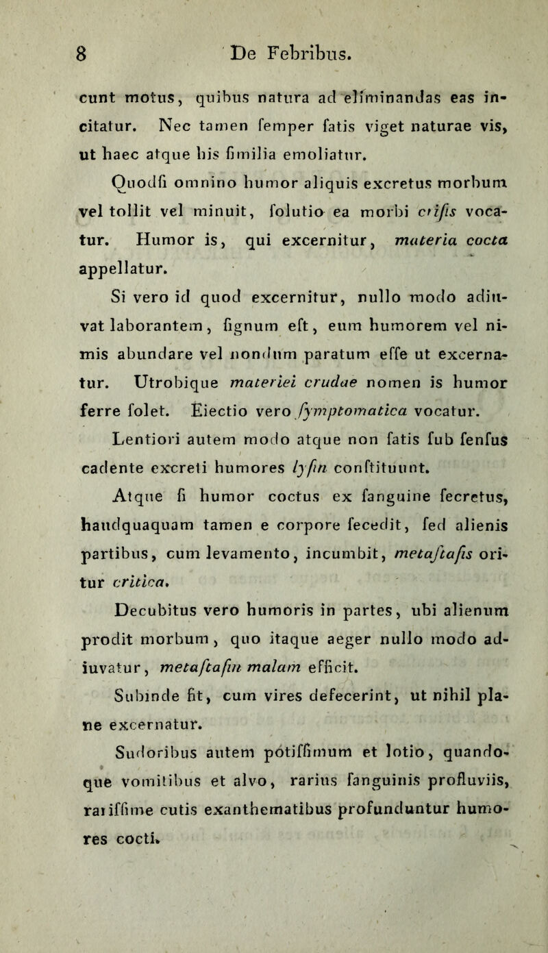 eunt motus, quibus natura ad eliminandas eas in- citatur. Nec tamen femper fatis viget naturae vis, ut haec atque his fi milia emoliatur. Ouoclfi omnino humor aliquis excretus morbum vel tollit vel minuit, folutio ea morbi crifis voca- tur. Humor is, qui excernitur, materia cocta appellatur. Si vero ici quod excernitur, nullo modo aditi- vat laborantem , fignum eft, eum humorem vel ni- mis abundare vel nondum paratum effe ut excerna- tur. Utrobique materiei crudae nomen is humor ferre folet. Eiectio vero fymptomatica vocatur. Lentiori autem modo atque non fatis fub fenfus cadente excreti humores lyfin conftituunt. Atque fi humor coctus ex fanguine fecretus, hauclquaquam tamen e corpore fecedit, fed alienis partibus, cum levamento, incumbit, metaftafis ori- tur critica. Decubitus vero humoris in partes, ubi alienum prodit morbum , quo itaque aeger nullo modo ad- iuvatur, metaftafin malam efficit. Subinde fit, cum vires defecerint, ut nihil pla- ne excernatur. Sudoribus autem potiffimum et lotio, quando- t ' que vomitibus et alvo, rarius (anguinis profluviis, raiiffime cutis exanthematibus profunduntur humo- res cocti*