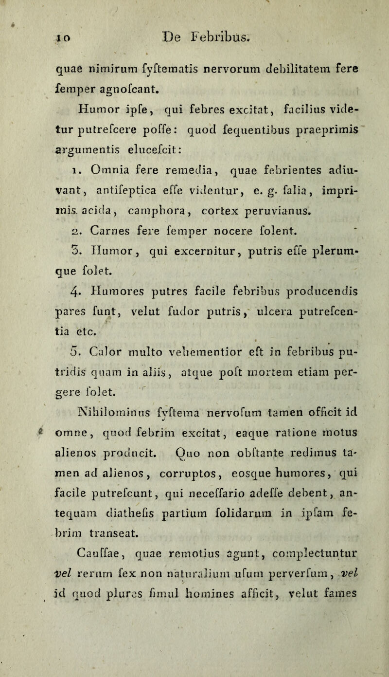 quae nimirum fyftematis nervorum debilitatem fere femper agnofcant. Humor ipfe, qui febres excitat, facilius vide- tur putrefcere poffe: quod fequentibus praeprimis argumentis elucefcit: 1. Omnia fere remedia, quae febrientes adiu- vant, antifeptica effe videntur, e. g. falia, impri- mis, acida, camphora, cortex peruvianus. 2. Carnes fere femper nocere folent. 5. Ilumor, qui excernitur, putris effe plerum- que folet. 4« Humores putres facile febribus producendis pares funt, velut fudor putris, ulcera putrefcen- tia etc. 5. Calor multo vebementior eft in febribus pu- tridis quam in aliis, atque poft mortem etiam per- gere folet. Nihilominus fyftema nervofum tamen officit id omne, quod febrim excitat, eaque ratione motus alienos producit. Quo non obftante redimus ta- men ad alienos , corruptos, eosque humores, qui facile putrefcunt, qui neceffario adeffe debent, an- tequam diathelis partium folidarum in ipfam fe- brim transeat. Cauffae, quae remotius agunt, complectuntur Vel rerum fex non naturalium ufum perverfum, vel id quod plures fimul homines afficit, velut fames