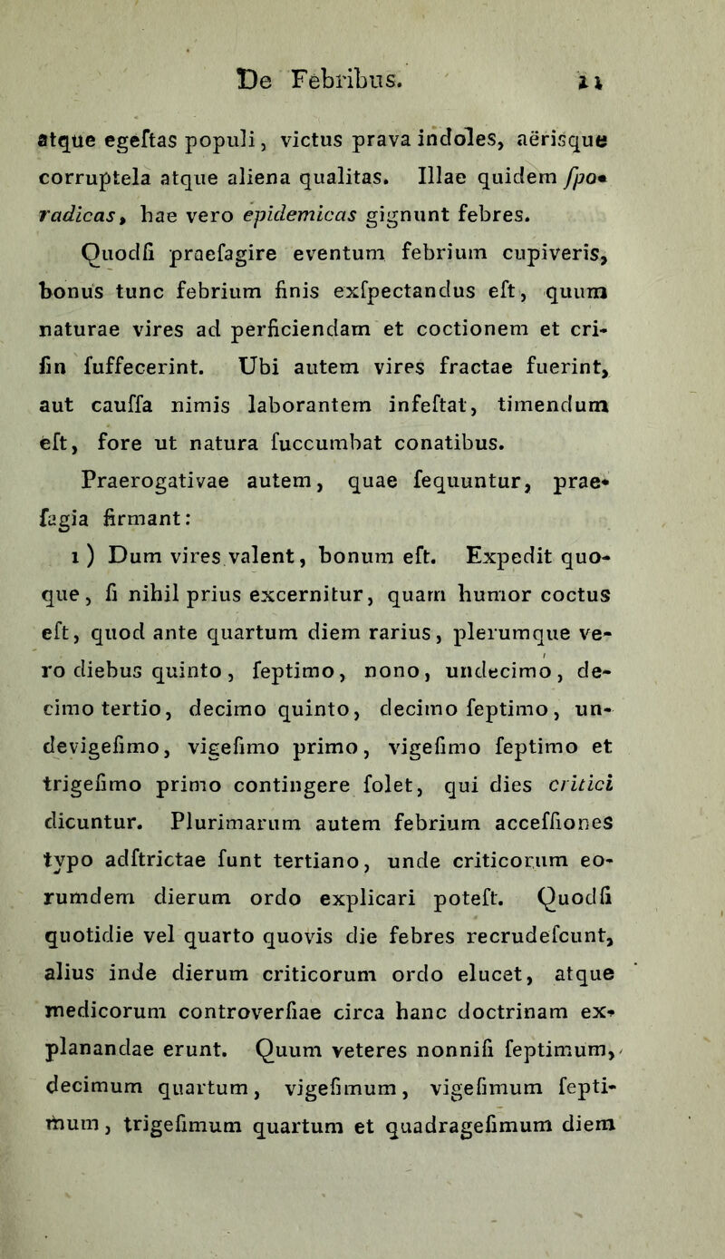 atque egeftas populi, victus prava indoles, aerisque corruptela atque aliena qualitas. Illae quidem fpo• radicas, hae vero epidemicas gignunt febres. Quod/i praefagire eventum febrium cupiveris, bonus tunc febrium finis exfpectandus eft, quum naturae vires ad perficiendam et coctionem et cri- fin fuffecerint. Ubi autem vires fractae fuerint, aut cauffa nimis laborantem infeftat, timendum eft, fore ut natura fuccumbat conatibus. Praerogativae autem, quae fequuntur, prae* fagia firmant: i) Dum vires valent, bonum eft. Expedit quo- que, fi nihil prius excernitur, quam humor coctus eft, quod ante quartum diem rarius, plerumque ve- ro diebus quinto , feptimo, nono, undecimo, de- cimo tertio, decimo quinto, decimo feptimo, un- devigefimo, vigefimo primo, vige fimo feptimo et trigefimo primo contingere folet, qui dies critici dicuntur. Plurimarum autem febrium acceffiones typo adftrictae funt tertiano, unde criticorum eo- rumdem dierum ordo explicari poteft. Quodfi quotidie vel quarto quovis die febres recrudefcunt, alius inde dierum criticorum ordo elucet, atque medicorum controverfiae circa hanc doctrinam ex* planandae erunt. Quum veteres nonnifi feptimum, decimum quartum, vigefimum, vigefimum fepti- raum, trigefimum quartum et quadragefimum diem