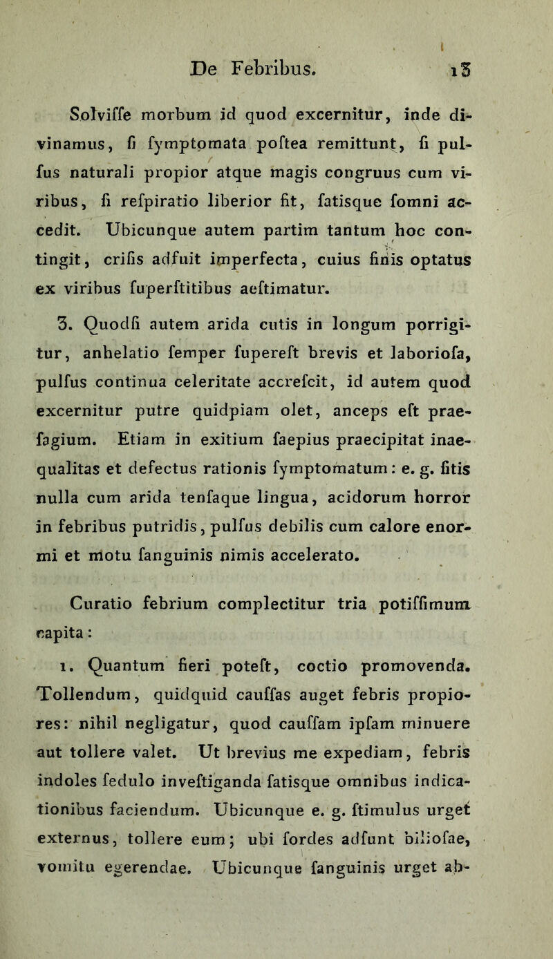 i De Febribus. i5 Solviffe morbum id quod excernitur, inde di- vinamus, fi fymptomata poftea remittunt, ii pul- lus naturali propior atque magis congruus cum vi- ribus, fi refpiratio liberior fit, fatisque fomni ac- cedit. Ubicunque autem partim tantum hoc con- tingit, crifis adfuit imperfecta, cuius finis optatus ex viribus fuperftitibus aeftimatur. 3. Quodfi autem arida cutis in longum porrigi- tur, anhelatio femper fupereft brevis et laboriofa, pulfus continua celeritate accrefcit, id autem quod excernitur putre quidpiam olet, anceps eft prae- fagium. Etiam in exitium faepius praecipitat inae- qualitas et defectus rationis fymptomatum: e. g. fitis nulla cum arida tenfaque lingua, acidorum horror in febribus putridis, pulfus debilis cum calore enor- mi et motu fanguinis nimis accelerato. Curatio febrium complectitur tria potiffimum capita: i. Quantum fieri poteft, coctio promovenda. Tollendum, quidquid cauffas auget febris propio- res: nihil negligatur, quod cauffam ipfam minuere aut tollere valet. Ut brevius me expediam, febris indoles fedulo inveftiganda fatisque omnibus indica- tionibus faciendum. Ubicunque e. g. ftimulus urget externus, tollere eum; ubi fordes adfunt biliofae, vomitu egerendae. Ubicunque fanguinis urget ab-