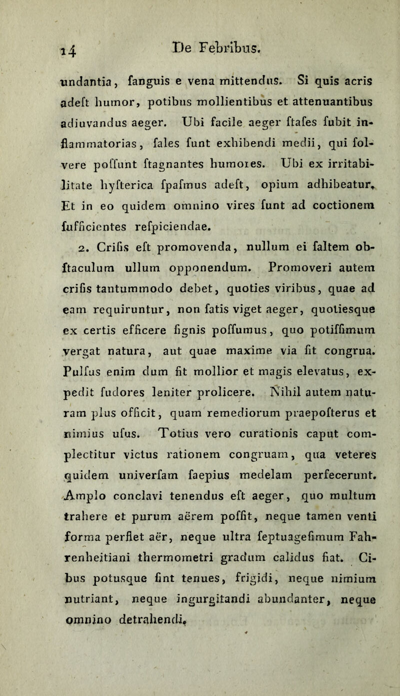 H undantia, fanguis e vena mittendus. Si quis acris adeft humor, potibus mollientibus et attenuantibus adiuvandus aeger. Ubi facile aeger ftafes fubit in- flammatorias, fales funt exhibendi medii, qui fol- vere poffunt ftagnantes humoies. Ubi ex irritabi- litate hyfterica fpafmus adeft, opium adhibeatur* Et in eo quidem omnino vires funt ad coctionem fufficicntes refpiciendae. 2. Crifis eft promovenda, nullum ei faltem ob- ftaculum ullum opponendum. Promoveri autem crifis tantummodo debet, quoties viribus, quae ad eam requiruntur, non fatis viget aeger, quoliesque ex certis efficere fignis poffumus, quo potiffimum vergat natura, aut quae maxime via fit congrua. Pulfus enim dum fit mollior et magis elevatus, ex- pedit fudores leniter prolicere. Nihil autem natu- ram plus officit, quam remediorum praepofterus et nimius ufus. Totius vero curationis caput com- plectitur victus rationem congruam, qua veteres quidem univerfam faepius medelam perfecerunt. Amplo conclavi tenendus eft aeger, quo multum trahere et purum aerem poffit, neque tamen venti forma perflet aer, neque ultra feptuagefmium Fah- renheitiani thermometri gradum calidus fiat. Ci- bus potusque fint tenues, frigidi, neque nimium nutriant, neque ingurgitandi abundanter, neque omnino detrahendi,