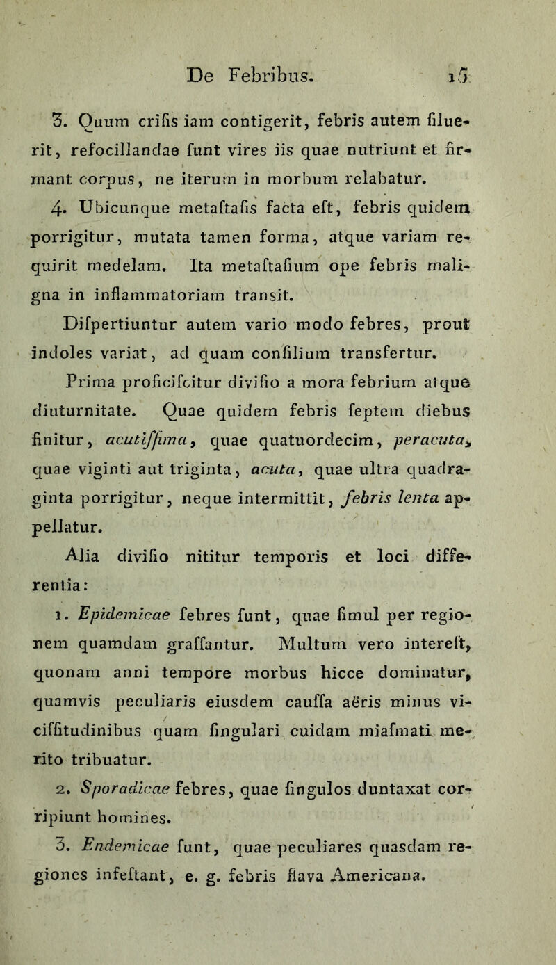 3. Ouum crifis iam contigerit, febris autem filue- rit, refocillanclae funt vires iis quae nutriunt et fir- mant corpus, ne iterum in morbum relabatur. 4. Ubicunque metaftafis facta eft, febris quidem porrigitur, mutata tamen forma, atque variam re- quirit medelam. Ita metaftafium ope febris mali- gna in inflammatoriam transit. Difpertiuntur autem vario modo febres, prout indoles variat, ad quam confilium transfertur. Prima proficifcitur divifio a mora febrium atque diuturnitate. Quae quidem febris feptem diebus finitur, acutiffimci, quae quatuorclecim, peracuta* quae viginti aut triginta, acuta, quae ultra quadra- ginta porrigitur, neque intermittit, febris lenta ap- pellatur. Alia divifio nititur temporis et loci diffe- rentia: 1. Epidemicae febres funt, quae fimul per regio- nem quamdam graffantur. Multum vero intereft, quonam anni tempore morbus hicce dominatur, quamvis peculiaris eiusdem cauffa aeris minus vi- ciffitudinibus quam fingulari cuidam miafmati me- rito tribuatur. 2. Sporadicae febres, quae fingulos duntaxat cor^ ripiunt homines. 3. Endemicae funt, quae peculiares quasdam re- giones infeftant, e. g. febris flava Americana.